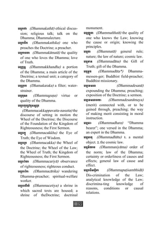 19
ធម្មកថា (Dhammakathà) ethical discus-
sion; religious talk; talk on the
Dhamma; Dhammalecture.
ធម្មកថិក (Dhammakathika) one who
preaches the Doctrine; a preacher.
ធម្មកាមតា (Dhammakàmatà) the quality
of one who loves the Dhamma; love
of Truth.
ធម្មក្ខន្ធ (Dhammakkhandha) a portion
of the Dhamma; a main article of the
Doctrine; a textual unit; a category of
the Dhamma.
ធម្ម្រកក (Dhamakaraka) a filter; water-
strainer.
ធម្មគុណ (Dhammaguäa) virtue or
quality of the Dhamma.
ធម្មចក្កប្បវត្តនសូ្រត
(Dhammacakkappavatta-nasutta) the
discourse of setting in motion the
Wheel of the Doctrine; the Discourse
of the Foundation of the Kingdom of
Righteousness; the First Sermon.
ធម្មចក្ខុ (Dhammacakkhu) the Eye of
Truth; the Eye of Wisdom.
ធម្មច្រក (Dhammacakka) the Wheel of
the Doctrine; the Wheel of the Law;
the Wheel of Truth; the Kingdom of
Righteousness; the First Sermon.
ធម្មចរិយា (Dhammacariyà) observance
of righteousness; righteous conduct.
ធម្មចារិកៈ (Dhammacàrika) wandering
Dhamma-preacher; spiritual-welfare
worker.
ធម្មេចតីយ៍ (Dhammacetiya) a shrine in
which sacred texts are housed; a
shrine of theDoctrine; doctrinal
monument.
ធម្មញ្ញតាុ (Dhammaññutà) the quality of
one who knows the Law; knowing
the cause or origin; knowing the
principles.
ធម្មតា (Dhammatà) general rule;
nature; the law of nature; cosmic law.
ធម្មទាន (Dhammadàna) the Gift of
Truth; gift of the Dhamma.
ធម្មទូត (Dhammadùta*) Dhamma-
messen-ger; Buddhist field-preacher;
Buddhist missionary.
ធម្មេទសនា (Dhammadesanà)
expounding the Dhamma; preaching;
exposition of the Doctrine; a sermon.
ធម្មេទសនាមយៈ (Dhammadesanàmaya)
(merit) connected with, or to be
gained through, preaching; the way
of making merit consisting in moral
instruction.
ធម្មធរៈ (Dhammadhara) “Dhamma
bearer”; one versed in the Dhamma;
an expert in the Dhamma.
ធម្មធាតុ (Dhammadhàtu) 1. a mental
object. 2. the cosmic law.
ធម្មនិយាម (Dhammaniyàma) order of
the norm; law of the Dhamma;
certainty or orderliness of causes and
effects; general law of cause and
effect.
ធម្មបដិសម្ភិទា (Dhammapaåisambhidà)
Dis-crimination of the Law;
analytical knowledge of the Law;
discrimina-ting knowledge of
reasons, conditions or causal
relations.
 