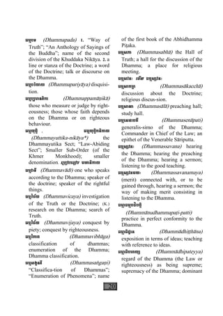 20
ធម្មបទ (Dhammapada) 1. “Way of
Truth”; “An Anthology of Sayings of
the Buddha”; name of the second
division of the Khuddaka Nikàya. 2. a
line or stanza of the Doctrine; a word
of the Doctrine; talk or discourse on
the Dhamma.
ធម្មបរិយាយ (Dhammapariyàya) disquisi-
tion.
ធម្មប្បមាណិកា (Dhammappamàäikà)
those who measure or judge by right-
eousness; those whose faith depends
on the Dhamma or on righteous
behaviour.
ធម្មយុត្តិ , ធម្មយុត្តិកនិកាយ
(Dhammayuttika-nikàya*) the
Dhammayutika Sect; “Law-Abiding
Sect”; Smaller Sub-Order (of the
Khmer Monkhood); smaller
denomination. េ្របៀបេធៀប មហានិកាយ
ធម្មវាទី (Dhammavàdì) one who speaks
according to the Dhamma; speaker of
the doctrine; speaker of the rightful
things.
ធម្មវិច័យ (Dhammavicaya) investigation
of the Truth or the Doctrine; (K.)
research on the Dhamma; search of
Truth.
ធម្មវិជ័យ (Dhammavijaya) conquest by
piety; conquest by righteousness.
ធម្មវិភាគ (Dhammavibhàga)
classification of dhammas;
enumeration of the Dhamma;
Dhamma classification.
ធម្មសង្គណី (Dhammasaægaäi)
“Classifica-tion of Dhammas”;
“Enumeration of Phenomena”; name
of the first book of the Abhidhamma
Piåaka.
ធម្មសភា (Dhammasabhà) the Hall of
Truth; a hall for the discussion of the
Dhamma; a place for religious
meeting.
ធម្មសវនៈ េមីល ធម្មស្សវនៈ
ធម្មសាកចា្ឆ (Dhammasàkacchà)
discussion about the Doctrine;
religious discus-sion.
ធម្មសាលា (Dhammasàlà) preaching hall;
study hall.
ធម្មេសនាបតី (Dhammasenàpati)
generalis-simo of the Dhamma;
Commander in Chief of the Law; an
epithet of the Venerable Sàriputta.
ធម្មស្សវនៈ (Dhammassavana) hearing
the Dhamma; hearing the preaching
of the Dhamma; hearing a sermon;
listening to the good teaching.
ធម្មស្សវនមយៈ (Dhammassavanamaya)
(merit) connected with, or to be
gained through, hearing a sermon; the
way of making merit consisting in
listening to the Dhamma.
ធមា្ម ធម្មបដិបត្តិ
(Dhammànudhammapaåi-patti)
practice in perfect conformity to the
Dhamma.
ធមា្ម ធិដ្ឋាន (Dhammàdhiååhàna)
exposition in terms of ideas; teaching
with reference to ideas.
ធមា្ម ធិបេតយ្យ (Dhammàdhipateyya)
regard of the Dhamma (the Law or
righteousness) as being supreme;
supremacy of the Dhamma; dominant
 