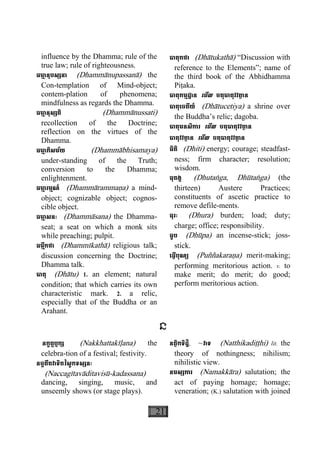 21
influence by the Dhamma; rule of the
true law; rule of righteousness.
ធមា្ម នុបស្សនា (Dhammànupassanà) the
Con-templation of Mind-object;
contem-plation of phenomena;
mindfulness as regards the Dhamma.
ធមា្ម នុស្សតិ (Dhammànussati)
recollection of the Doctrine;
reflection on the virtues of the
Dhamma.
ធមា្ម ភិសម័យ (Dhammàbhisamaya)
under-standing of the Truth;
conversion to the Dhamma;
enlight nment.e
ធមា្ម រម្មណ៍ (Dhammàrammaäa) a mind-
object;  cognizable object; cognos-
cible object.
ធមា្ម សនៈ (Dhammàsana) the Dhamma-
seat; a seat on which a monk sits
while preaching; pulpit.
ធម្មីកថា (Dhammìkathà) religious talk;
discussion concerning the Doctrine;
Dhamma talk.
ធាតុ (Dhàtu) 1. an element; natural
condition; that which carries its own
characteristic mark. 2. a relic,
especially that of the Buddha or an
Arahant.
ធាតុកថា (Dhàtukathà) “Discussion with
reference to the Elements”; name of
the third book of the Abhidhamma
Piåaka.
ធាតុកម្មដ្ឋាន េមីល ចតុធាតុវវតា្ថ ន
ធាតុេចតីយ៍ (Dhàtucetiya) a shrine over
the Buddha’s relic; dagoba.
ធាតុមនសិការ េមីល ចតុធាតុវវតា្ថ ន
ធាតុវវតា្ថ ន េមីល ចតុធាតុវវតា្ថ ន
ធិតិ (Dhiti) energy; courage; steadfast-
ness; firm character; resolution;
wisdom.
ធុតង្គ (Dhutaæga, Dhùtaæga) (the
thirteen) Austere Practices;
constituents of ascetic practice to
remove defile-ments.
ធុរៈ (Dhura) burden; load; duty;
charge; office; responsibility.
ធូប (Dhùpa) an incense-stick; joss-
stick.
េធ្វីបុណ្យ (Puññakaraäa) merit-making;
performing meritorious action. v. to
make merit; do merit; do good;
perform meritorious action.
ន
នក្ខត្តឫក្ស (Nakkhattakìøana) the
celebra-tion of a festival; festivity.
នច្ចគីតវាទិតវិសូកទស្សនៈ
(Naccagìtavàditavisù-kadassana)
dancing, singing, music, and
unseemly shows (or stage plays).
នត្ថិកទិដ្ឋិ, ~វាទ (Natthikadiååhi) lit. the
theory of nothingness; nihilism;
nihilistic view.
នមស្សការ (Namakkàra) salutation; the
act of paying homage; homage;
veneration; (K.) salutation with joined
 