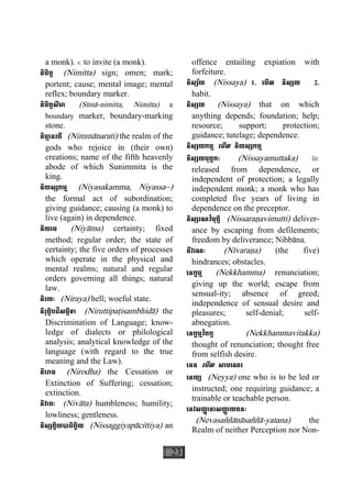 23
a monk). v. to invite (a monk).
និមិត្ត (Nimitta) sign; omen; mark;
portent; cause; mental image; mental
reflex; boundary marker.
និមិត្តសីមា (Sìmà-nimitta, Nimitta) a
boundary marker, boundary-marking
stone.
និមា្ម នរតី (Nimmànarati) the realm of the
gods who rejoice in (their own)
creations; name of the fifth heavenly
abode of which Sunimmita is the
king.
និយស្សកម្ម (Niyasakamma, Niyassa~)
the formal act of subordination;
giving guidance; causing (a monk) to
live (again) in dependence.
និយាម (Niyàma) certainty; fixed
method; regular order; the state of
certainty; the five orders of processes
which operate in the physical and
mental realms; natural and regular
orders governing all things; natural
law.
និរយៈ (Niraya) hell; woeful state.
និរុត្តិបដិសម្ភិទា (Niruttipaåisambhidà) the
Discrimination of Language; know-
ledge of dialects or philological
analysis; analytical knowledge of the
language (with regard to the true
meaning and the Law).
និេរាធ (Nirodha) the Cessation or
Extinction of Suffering; cessation;
extinction.
និវាតៈ (Nivàta) humbleness; humility;
lowliness; gentleness.
និស្សគ្គិយបាចិត្តិយ (Nissaggiyapàcittiya) an
offence entailing expiation with
forfeiture.
និស្ស័យ (Nissaya) 1. េមីល និស្សយ 2.
habit.
និស្សយ (Nissaya) that on which
anything depends; foundation; help;
resource; support; protection;
guidance; tutelage; dependence.
និស្សយកម្ម េមីល និយស្សកម្ម
និស្សយមុត្តកៈ (Nissayamuttaka) lit.
released from dependence, or
independent of protection; a legally
independent monk; a monk who has
completed five years of living in
dependence on the preceptor.
និស្សរណវិមុត្តិ (Nissaraäavimutti) deliver-
ance by escaping from defilements;
freedom by deliverance; Nibbàna.
នីវរណៈ (Nìvaraäa) (the five)
hindrances; obstacles.
េនក្ខម្ម (Nekkhamma) renunciation;
giving up the world; escape from
sensual-ity; absence of greed;
independence of sensual desire and
pleasures; self-denial; self-
abnegation.
េនក្ខម្មវិតក្ក (Nekkhammavitakka)
thought of renunciation; thought free
from selfish desire.
េនន េមីល សាមេណរ
េនយ្យ (Neyya) one who is to be led or
instructed; one requiring guidance; a
trainable or teachable person.
េនវសញា្ញ នាសញា្ញ យតនៈ
(Nevasaññànàsaññà-yatana) the
Realm of neither Perception nor Non-
 