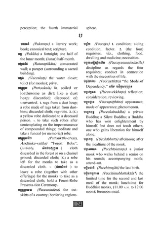 24
perception; the fourth immaterial sphere.
ប
បករណ៍ (Pakaraäa) a literary work;
book; canonical text; scripture.
បក្ខ (Pakkha) a fortnight; one half of
the lunar month; (lunar) half-month.
បង្កាន់ៃដ (Ratanapàkàra) consecrated
wall; a parapet (surrounding a sacred
building).
បង្គន់ (Vaccakuåì) the water closet;
toilet (for monks); privy.
បង្សុកូល (Paçsukùla) lit. soiled or
loathesome as dirt; like a dust
heap; discarded; disposed of;
unwanted. 1. rags from a dust heap;
a robe made of rags taken from dust-
bins; discarded cloth; rag-robe. 2. (K.)
a yellow robe dedicated to a deceased
person. v. to take such robes after
contemplating on the imper-manence
of compounded things; meditate and
take a funeral (or memorial) robe.
បង្សុកូលចីវរ (Paçsukùla-cìvara,
Assàmika-vattha) “Forest Robe”;
(probably, សំពត់បង្សុកួល ) cloth
discarded in the forest or on a charnel
ground; discarded cloth; (K.) a robe
left for the monks to take as a
discarded cloth. v. (ដាក់សំពត់ ) to
leave a robe (together with other
offerings) for the monks to take as a
discarded cloth; hold a Forest-Robe
Presenta-tion Ceremony.
បច្ចន្ត្របេទស (Paccantadesa) the out-
skirts of a country; bordering regions.
បច្ច័យ (Paccaya) 1. condition; aiding
condition; factor. 2. (the four)
requisites, viz., clothing, food,
dwelling and medicine; necessities.
បច្ចយសន្និស្សិតសីល (Paccayasannissitasìla)
discipline as regards the four
requisites; conduct in connection
with the necessities of life.
បច្ចយាការៈ (Paccayàkàra) “the Mode of
Dependency.” េមីល បដិច្ចសមុប្បាទ
បច្ចេវក្ខណៈ (Paccavekkhaäa) reflection;
consideration; reviewing.
បច្ចុបដ្ឋាន (Paccupaååhàna) appearance;
mode of appearance; phenomenon.
បេច្ចកពុទ្ធ (Paccekabuddha) a private
Buddha; a Silent Buddha; a Buddha
who has won enlightenment by
himself, but does not teach others;
one who gains liberation for himself
alone.
បចា្ឆ ភត្ត (Pacchàbhatta) afternoon; after
the mealtime of the monk.
បចា្ឆ សមណៈ (Pacchàsamaäa) a junior
monk who walks behind a senior on
his rounds; accompanying monk;
attend-ant.
បច្ឆិមជាតិ (Pacchimajàti) the last birth.
បច្ឆិមភត្តកាល (Pacchimabhattakàla*) the
limited time for the second and last
meal of the monk; lunchtime for
Buddhist monks, (11.00 A.M. to 12.00
noon); forenoon meal.
 