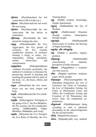 25
បច្ឆិមយាម (Pacchimayàma) the last
watch (from 2:00 to 6:00 a.m.).
បច្ឆិមវាចា (Pacchimavàcà) the last word;
the last saying.
បច្ឆិមឱវាទ (Pacchimaovàda) the last
instru-ction; the last advice or
exhortation.
បច្ឆិមិកាវស្សា (Pacchimikà) the later
period for keeping the rains.
បញ្ចក្ខន្ធ (Pañcakkhandha) the Five
Aggre-gates; the five groups of
existence; the five causally
conditioned elements of existence
forming a being or entity, viz.,
corporeality, feeling, perception,
mental forma-tions and
consciousness.
បញ្ចង្គ្របតិសា្ថ ន (Pañcappatiååhitena
vandana) five-point prostration; the
method of veneration or obeisance by
prostra-ting oneself or kneeling and
touching the ground with five parts of
the body, viz., the knees, elbows and
forehead.
បញ្ចទ្វារ (Pañcadvàra) the five sense-
doors: eye, ear, nose, tongue and
body.
បញ្ចធម៌ (Pañcadhamma) the five ennob-
ling virtues.
បញ្ចវគ្គិយ (Pañcavaggiya) “belonging to
the group of five”; the five Bhikkhus;
the five ascetics; the five mendicants,
namely, Aññàkoäðañña, Vappa,
Bhaddiya, Mahànàma, and Assaji.
បញ្ចសីល (Pañcasìla) the Five Precepts;
the Five Rules of Morality; the Five
Training Rules.
បញា្ញ (Paññà) wisdom; knowledge;
insight; discernment.
បញា្ញ ចក្ខុ (Paññàcakkhu) the Eye of
Wisdom.
បញា្ញ វិមុត្តិ (Paññàvimutti) liberation
through wisdom; emancipation
through insight.
បញា្ញ សម្បទា (Paññàsampadà)
achievement of wisdom; the blessing
of higher knowledge.
បញា្ញ សិកា្ខ េមីល អធិបញា្ញ សិកា្ខ
បញា្ហ (Pañhà) a question; inquiry;
problem.
បដិកូលសញា្ញ (Paåikùlasaññà)
consciousness of impurity;
perception of loath-someness.
បដិគា្គ ហកៈ (Paåiggàhaka) a recipient;
one who receives.
បដិឃៈ (Paåigha) repulsion; irritation;
anger; illwill; grudge.
បដិច្ចសមុប្បាទ (Paåiccasamuppàda) the
Dependent Origination; the Law of
Causation; the Chain of Causation;
the Law of Dependent Arising; the
Chain of Phenomenal Cause and
Effect; the Conditional Arising and
Cessation of All Phenomena; (the
twelve links of) conditioned co-
production.
បដិញា្ញ តករណ៍ (Paåiññàtakaraäa) doing
according to what is admitted;
proceeding on the acknowledgement
(by the accused monk).
បដិបត្តិ (Paåipatti) the practice.
បដិបទា (Paåipadà) path; way; method;
 