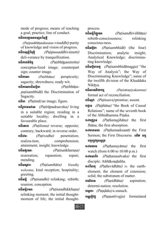 26
mode of progress; means of reaching
a goal; practice; line of conduct.
បដិបទាញាណទស្សនវិសុទ្ធិ
(Paåipadàñàäadassana-visuddhi) purity
of knowledge and vision of progress.
បដិបស្សទ្ធិវិមុត្តិ (Paåipassaddhivimutti)
deli-verance by tranquillization.
បដិភាគនិមិត្ត (Paåibhàganimitta)
conceptua-lized image; counterpart
sign; counter image.
បដិភាណៈ (Paåibhàäa) perspicuity;
sagacity; shrewdness; ready wit.
បដិភាណបដិសម្ភិទា (Paåibhàäa-
paåisambhidà) the Discrimination of
Sagacity.
បដិមា (Paåimà) an image; figure.
បដិរូបេទសវាស (Paåirùpadesavàsa) living
in a suitable region; residing in a
suitable locality; dwelling in a
favourable place.
បដិេលាម (Paåiloma) reverse; opposite;
contrary; backward; in reverse order.
បដិេវធៈ (Paåivedha) penetration;
realiza-tion; comprehension;
attainment; insight; knowledge.
បដិសង្ខរណៈ (Paåisaækharaäa)
restoration; reparation; repair;
mending.
បដិសណ្ឋ ារៈ (Paåisanthàra) friendly
welcome; kind reception; hospitality;
greeting.
បដិសន្ធិ (Paåisandhi) relinking; rebirth;
reunion; conception.
បដិសន្ធិខណៈ (Paåisandhikkhaäa)
relinking moment; the initial thought-
moment of life; the initial thought-
process.
បដិសន្ធិវិញា្ញ ណ (Paåisandhiviññàäa)
rebirth-consciousness; relinking
conscious-ness.
បដិសម្ភិទា (Paåisambhidà) (the four)
Discrimination; analytic insight;
Analytical Knowledge; discrimina-
ting knowledge.
បដិសម្ភិទាមគ្គ (Paåisambhidàmagga) “the
Way of Analysis”; the Way of
Discriminating Knowledge”; name of
the twelfth division of the Khuddaka
Nikàya.
បដិសារណីយកម្ម (Paåisàraäìyakamma)
formal act of reconciliation.
បដិស្សវៈ (Paåissava) promise; assent.
បដ្ឋាន (Paååhàna) “the Book of Causal
Relations”; name of the seventh book
of the Abhidhamma Piåaka.
បឋមជ្ឈាន (Paåhamajjhàna) the first
Jhàna; the first absorption.
បឋមេទសនា (Paåhamadesanà) the First
Sermon; the First Discourse. េមីល ធម្ម
ចក្កប្បវត្តនសូ្រត
បឋមយាម (Paåhamayàma) the first
watch (from 6:00 to 10:00 p.m.)
បឋមសាវ័ក (Paåhamasàvaka) the first
disciple: Aññàkoäðañña.
បឋវីធាតុ (Paåhavìdhàtu) lit. the earth-
element; the element of extension;
solid; the substratum of matter.
បណិធាន (Paäidhàna) aspiration;
determi-nation; resolution.
បណ្ឌ កៈ (Paäðaka) a eunuch.
បណ្ណត្តិវជ្ជ (Paääattivajja) formulated
 