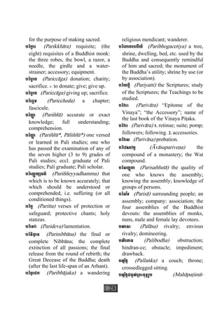 28
for the purpose of making sacred.
បរិកា្ខ រ (Parikkhàra) requisite; (the
eight) requisites of a Buddhist monk:
the three robes, the bowl, a razor, a
needle, the girdle and a water-
strainer; accessory; equipment.
បរិចា្ច គ (Pariccàga) donation; charity;
sacrifice. v. to donate; give; give up.
បរិចា្ច គ (Pariccàga) giving up; sacrifice.
បរិេច្ឆទ (Pariccheda) a chapter;
fascicule.
បរិញា្ញ (Pariññà) accurate or exact
knowledge; full understanding;
comprehension.
បរិញា្ញ (Pariññù*, Pàliññù*) one versed
or learned in Pali studies; one who
has passed the examination of any of
the seven higher (3 to 9) grades of
Pali studies; eccl. graduate of Pali
studies; Pali graduate; Pali scholar.
បរិេញ្ញយ្យធម៌ (Pariññeyyadhamma) that
which is to be known accurately; that
which should be understood or
comprehended, i.e. suffering (or all
conditioned things).
បរិត្ត (Paritta) verses of protection or
safeguard; protective chants; holy
stanzas.
បរិេទវៈ (Parideva) lamentation.
បរិនិពា្វ ន (Parinibbàna) the final or
complete Nibbàna; the complete
extinction of all passions; the final
release from the round of rebirth; the
Great Decease of the Buddha; death
(after the last life-span of an Arhant).
បរិពា្វ ជក (Paribbàjaka) a wandering
religious mendicant; wanderer.
បរិេភាគេចតីយ៍ (Paribhogacetiya) a tree,
shrine, dwelling, bed, etc. used by the
Buddha and consequently remindful
of him and sacred; the monument of
the Buddha’s utility; shrine by use (or
by association).
បរិយត្តិ (Pariyatti) the Scriptures; study
of the Scriptures; the Teachings to be
studied.
បរិវារៈ (Parivàra) “Epitome of the
Vinaya”; “the Accessory”; name of
the last book of the Vinaya Piåaka.
បរិវារ (Parivàra) 1. retinue; suite; pomp;
followers; following. 2. accessories.
បរិវាស (Parivàsa) probation.
បរិេវណវត្ត (Àvàsapariveäa) the
compound of a monastery; the Wat
compound.
បរិសញ្ញតាុ (Parisaññutà) the quality of
one who knows the assembly;
knowing the assembly; knowledge of
groups of persons.
បរិស័ទ (Parisà) surrounding people; an
assembly; company: association; the
four assemblies of the Buddhist
devouts: the assemblies of monks,
nuns, male and female lay devotees.
បលាសៈ (Palàsa) rivalry; envious
rivalry; domineering.
បលិេពាធ (Palibodha) obstruction;
hindran-ce; obstacle; impediment;
drawback.
បល្ល័ង្ក (Pallaæka) a couch; throne;
crossedlegged sitting.
បល្ល័ង្កដម្កល់្រពះពុទ្ធរូប (Mahàpaåimà-
 