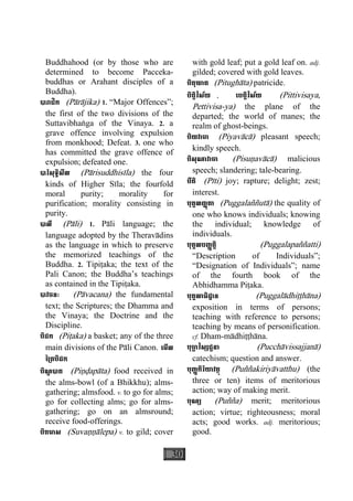 30
Buddhahood (or by those who are
determined to become Pacceka-
buddhas or Arahant disciples of a
Buddha).
បារាជិក (Pàràjika) 1. “Major Offences”;
the first of the two divisions of the
Suttavibhaæga of the Vinaya. 2. a
grave offence involving expulsion
from monkhood; Defeat. 3. one who
has committed the grave offence of
expulsion; defeated one.
បារិសុទ្ធិសីល (Pàrisuddhisìla) the four
kinds of Higher Sìla; the fourfold
moral purity; morality for
purification; morality consisting in
purity.
បាលី (Pàli) 1. Pàli language; the
language adopted by the Theravàdins
as the language in which to preserve
the memorized teachings of the
Buddha. 2. Tipiåaka; the text of the
Pali Canon; the Buddha’s teachings
as contained in the Tipiåaka.
បាវចនៈ (Pàvacana) the fundamental
text; the Scriptures; the Dhamma and
the Vinaya; the Doctrine and the
Discipline.
បិដក (Piåaka) a basket; any of the three
main divisions of the Pàli Canon. េមីល
ៃ្រតបិដក
បិណ្ឌ បាត (Piäðapàta) food received in
the alms-bowl (of a Bhikkhu); alms-
gathering; almsfood. v. to go for alms;
go for collecting alms; go for alms-
gathering; go on an almsround;
receive food-offerings.
បិតមាស (Suvaääàlepa) v. to gild; cover
with gold leaf; put a gold leaf on. adj.
gilded; covered with gold leaves.
បិតុឃាត (Pitughàta) patricide.
បិត្តិវិស័យ , េបត្តិវិស័យ (Pittivisaya,
Pettivisa-ya) the plane of the
departed; the world of manes; the
realm of ghost-beings.
បិយវាចា (Piyavàcà) pleasant speech;
kindly speech.
បិសុណាវាចា (Pisuäavàcà) malicious
speech; slandering; tale-bearing.
បីតិ (Pìti) joy; rapture; delight; zest;
interest.
បុគ្គលញ្ញតាុ (Puggalaññutà) the quality of
one who knows individuals; knowing
the individual; knowledge of
individuals.
បុគ្គលបញ្ញត្តិ (Puggalapaññatti)
“Description of Individuals”;
“Designation of Individuals”; name
of the fourth book of the
Abhidhamma Piåaka.
បុគ្គលាធិដ្ឋាន (Puggalàdhiååhàna)
exposition in terms of persons;
teaching with reference to persons;
teaching by means of personification.
cf. Dham-màdhiååhàna.
បុចា្ឆ វិស្សជ្ជនា (Pucchàvissajjanà)
catechism; question and answer.
បុញ្ញកិរិយាវត្ថុ (Puññakiriyàvatthu) (the
three or ten) items of meritorious
action; way of making merit.
បុណ្យ (Puñña) merit; meritorious
action; virtue; righteousness; moral
acts; good works. adj. meritorious;
good.
 