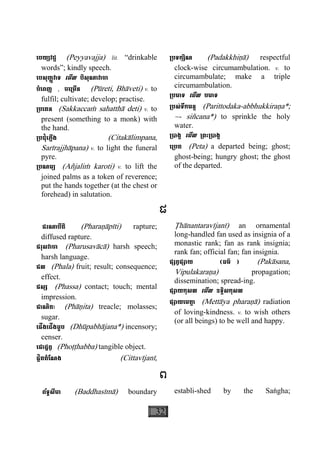 32
េបយ្យវជ្ជ (Peyyavajja) lit. “drinkable
words”; kindly speech.
េបសុញ្ញវាទ េមីល បិសុណាវាចា
បំេពញ , ចេ្រមីន (Pùreti, Bhàveti) v. to
fulfil; cultivate; develop; practise.
្របេគន (Sakkaccaç sahatthà deti) v. to
present (something to a monk) with
the hand.
្របជុំេភ្លីង (Citakàlimpana,
Sarìrajjhàpana) v. to light the funeral
pyre.
្របណម្យ (Añjaliç karoti) v. to lift the
joined palms as a token of reverence;
put the hands together (at the chest or
forehead) in salutation.
្របទក្សិណ (Padakkhiäà) respectful
clock-wise circumambulation. v. to
circumambulate; make a triple
circumambulation.
្របមាទ េមីល បមាទ
្របស់ទឹកមន្ត (Parittodaka-abbhukkiraäa*;
~- siñcana*) to sprinkle the holy
water.
្របាង្គ េមីល ្រពះ្របាង្គ
េ្របត (Peta) a departed being; ghost;
ghost-being; hungry ghost; the ghost
of the departed.
ផ
ផរណាបីតិ (Pharaäàpìti) rapture;
diffused rapture.
ផរុសវាចា (Pharusavàcà) harsh speech;
harsh language.
ផល (Phala) fruit; result; consequence;
effect.
ផស្ស (Phassa) contact; touch; mental
impression.
ផាណិតៈ (Phàäita) treacle; molasses;
sugar.
េផីងេជីងធូប (Dhùpabhàjana*) incensory;
censer.
េផាដ្ឋព្វ (Phoååhabba) tangible object.
ផ្លិតតំែណង (Cittavìjanì,
Åhànantaravìjanì) an ornamental
long-handled fan used as insignia of a
monastic rank; fan as rank insignia;
rank fan; official fan; fan insignia.
ផ្សព្វផ្សាយ (ធម៌ ) (Pakàsana,
Vipulakaraäa) propagation;
dissemination; spread-ing.
ផ្សាយកុសល េមីល ឧទ្ទិសកុសល
ផ្សាយេមតា្ត (Mettàya pharaäà) radiation
of loving-kindness. v. to wish others
(or all beings) to be well and happy.
ព
ព័ទ្ធសីមា (Baddhasìmà) boundary establi-shed by the Saægha;
 