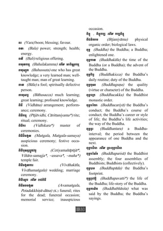 33
ពរ (Vara) boon; blessing; favour.
ពលៈ (Bala) power; strength; health;
energy.
ពលី (Bali) religious offering.
ពហុលកម្ម (Bahulakamma) េមីល អាចិណ្ណកម្ម
ពហុស្សូត (Bahussuta) one who has great
knowledge; a very learned man; well-
taught man; man of great learning.
ពាល (Bàla) a fool; spiritually defective
person.
ពាហុសច្ច (Bàhusacca) much learning;
great learning; profound knowledge.
ពិធី (Vidhàna) arrangement; perform-
ance; ceremony.
ពិធីកម្ម (Pùjàvidhi, Càrittaniyama*) rite;
ritual; ceremony.
ពិធីករ (Vidhikara*) master of
ceremonies.
ពិធីដ៏មង្គល (Maægala, Maægala-samaya)
auspicious ceremony; festive occa-
sion.
ពិធីបុណ្យក្នុងវត្ត (Cetiyamahàpùjà*,
Vihàra-samajja*, ~ussava*, ~maha*)
temple fair.
ពិធីមង្គលការ (Vivàhakàla,
Vivàhamaægala) wedding; marriage
ceremony.
ពិធីេស្តច េមីល រាជពិធី
ពិធីអពមង្គល (Avamaægala,
Petadakkhiäà-dàna) (K.) funeral; rites
for the dead; funereal occasion;
memorial service; inauspicious
occasion.
ពិន្ទុ , ពិន្ទុកប្ប េមីល កប្បពិន្ទុ
ពីជនិយាម (Bìjaniyàma) physical
organic order; biological laws.
ពុទ្ធ (Buddha) the Buddha; a Buddha;
enlightened one.
ពុទ្ធកាល (Buddhakàla) the time of the
Buddha (or a Buddha); the advent of
the Buddha.
ពុទ្ធកិច្ច (Buddhakicca) the Buddha’s
daily routine; duty of the Buddha.
ពុទ្ធគុណ (Buddhaguäa) the quality
(virtue or character) of the Buddha.
ពុទ្ធច្រក (Buddhacakka) the Buddhist
monastic order.
ពុទ្ធចរិយា (Buddhacariyà) the Buddha’s
conduct; the Buddha’s course of
conduct; the Buddha’s career or style
of life; the Buddha’s life activities;
the way of the Buddha.
ពុទ្ធន្តរ (Buddhantara) a Buddha-
interval; the period between the
appearance of one Buddha and the
next.
ពុទ្ធបដិមា េមីល ្រពះពុទ្ធបដិមា
ពុទ្ធបរិស័ទ (Buddhaparisà) the Buddhist
assembly; the four assemblies of
Buddhists; Buddhists (collectively).
ពុទ្ធបាទ (Buddhapàda) the Buddha’s
footprint.
ពុទ្ធ្របវត្តិ (Buddhapavatti*) the life of
the Buddha; life-story of the Buddha.
ពុទ្ធភាសិត (Buddhabhàsita) what was
said by the Buddha; the Buddha’s
sayings.
 