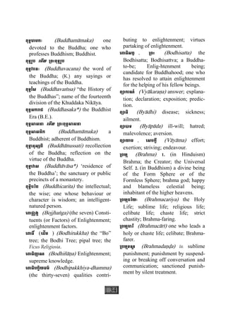 34
ពុទ្ធមាមកៈ (Buddhamàmaka) one
devoted to the Buddha; one who
professes Buddhism; Buddhist.
ពុទ្ធរូប េមីល ្រពះពុទ្ធរូប
ពុទ្ធវចនៈ (Buddhavacana) the word of
the Buddha; (K.) any sayings or
teachings of the Buddha.
ពុទ្ធវំស (Buddhavaçsa) “the History of
the Buddhas”; name of the fourteenth
division of the Khuddaka Nikàya.
ពុទ្ធសករាជ (Buddhasaka*) the Buddhist
Era (B.E.).
ពុទ្ធសាសនា េមីល ្រពះពុទ្ធសាសនា
ពុទ្ធសាសនិក (Buddhamàmaka) a
Buddhist; adherent of Buddhism.
ពុទ្ធានុស្សតិ (Buddhànussati) recollection
of the Buddha; reflection on the
virtue of the Buddha.
ពុទ្ធាវាស (Buddhàvàsa*) ‘residence of
the Buddha’; the sanctuary or public
precincts of a monastery.
ពុទ្ធិចរិត (Buddhicarita) the intellectual;
the wise; one whose behaviour or
character is wisdom; an intelligent-
natured person.
េពាជ្ឈង្គ (Bojjhaæga) (the seven) Consti-
tuents (or Factors) of Enlightenment;
enlightenment factors.
េពាធិ៍ (េដីម ) (Bodhirukkha) the “Bo”
tree; the Bodhi Tree; pipal tree; the
Ficus Religiosia.
េពាធិញាណ (Bodhiñàäa) Enlightenment;
supreme knowledge.
េពាធិបក្ខិយធម៌ (Bodhipakkhiya-dhamma)
(the thirty-seven) qualities contri-
buting to enlightenment; virtues
partaking of enlightenment.
េពាធិសត្វ , ្រពះ (Bodhisatta) the
Bodhisatta; Bodhisattva; a Buddha-
to-be; Enlig-htenment  being;
candidate for Buddhahood; one who
has resolved to attain enlightenment
for the helping of his fellow beings.
ព្យាករណ៍ (Vyàkaraäa) answer; explana-
tion; declaration; exposition; predic-
tion.
ព្យាធិ (Byàdhi) disease; sickness;
ailment.
ព្យាបាទ (Byàpàda) ill-will; hatred;
malevolence; aversion.
ព្យាយាម , េសចក្តី (Vàyàma) effort;
exertion; striving; endeavour.
្រពហ្ម (Brahma) 1. (in Hinduism)
Brahma; the Creator; the Universal
Self. 2. (in Buddhism) a divine being
of the Form Sphere or of the
Formless Sphere; brahma god; happy
and blameless celestial being;
inhabitant of the higher heavens.
្រពហ្មចរិយៈ (Brahmacariya) the Holy
Life; sublime life; religious life;
celibate life; chaste life; strict
chastity; Brahma-faring.
្រពហ្មចារី (Brahmacàrì) one who leads a
holy or chaste life; celibate; Brahma-
farer.
្រពហ្មទណ្ឌ (Brahmadaäða) lit. sublime
punishment; punishment by suspend-
ing or breaking off conversation and
communication; sanctioned punish-
ment by silent treatment.
 