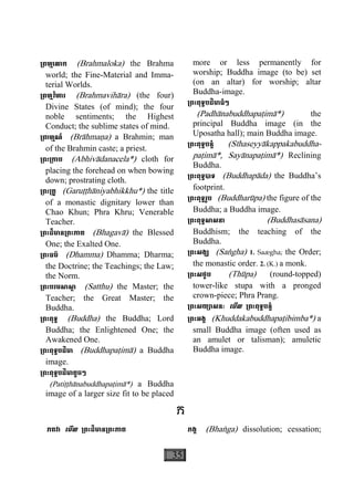 35
្រពហ្មេលាក (Brahmaloka) the Brahma
world; the Fine-Material and Imma-
terial Worlds.
្រពហ្មវិហារ (Brahmavihàra) (the four)
Divine States (of mind); the four
noble sentiments; the Highest
Conduct; the sublime states of mind.
្រពាហ្មណ៍ (Bràhmaäa) a Brahmin; man
of the Brahmin caste; a priest.
្រពះ្រកាប (Abhivàdanacela*) cloth for
placing the forehead on when bowing
down; prostrating cloth.
្រពះ្រគូ (Garuååhàniyabhikkhu*) the title
of a monastic dignitary lower than
Chao Khun; Phra Khru; Venerable
Teacher.
្រពះដ៏មាន្រពះភាគ (Bhagavà) the Blessed
One; the Exalted One.
្រពះធម៌ (Dhamma) Dhamma; Dharma;
the Doctrine; the Teachings; the Law;
the Norm.
្រពះបរមសាសា្ត (Satthu) the Master; the
Teacher; the Great Master; the
Buddha.
្រពះពុទ្ធ (Buddha) the Buddha; Lord
Buddha; the Enlightened One; the
Awakened One.
្រពះពុទ្ធបដិមា (Buddhapaåimà) a Buddha
image.
្រពះពុទ្ធបដិមាតូចៗ
(Patiååhànabuddhapaåimà*) a Buddha
image of a larger size fit to be placed
more or less permanently for
worship; Buddha image (to be) set
(on an altar) for worship; altar
Buddha-image.
្រពះពុទ្ធបដិមាធំៗ
(Padhànabuddhapaåimà*) the
principal Buddha image (in the
Uposatha hall); main Buddha image.
្រពះពុទ្ធបន្ទំ (Sìhaseyyàkappakabuddha-
paåimà*, Sayànapaåimà*) Reclining
Buddha.
្រពះពុទ្ធបាទ (Buddhapàda) the Buddha’s
footprint.
្រពះពុទ្ធរូប (Buddharùpa) the figure of the
Buddha; a Buddha image.
្រពះពុទ្ធសាសនា (Buddhasàsana)
Buddhism; the teaching of the
Buddha.
្រពះសង្ឃ (Saægha) 1. Saægha; the Order;
the monastic order. 2. (K.) a monk.
្រពះសថូប (Thùpa) (round-topped)
tower-like stupa with a pronged
crown-piece; Phra Prang.
្រពះសយ្យាសនៈ េមីល ្រពះពុទ្ធបន្ទំ
្រពះអង្គ (Khuddakabuddhapaåibimba*) a
small Buddha image (often used as
an amulet or talisman); amuletic
Buddha image.
ភ
ភគវា េមីល ្រពះដ៏មាន្រពះភាគ ភង្គ (Bhaæga) dissolution; cessation;
 
