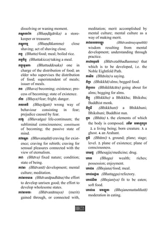 36
dissolving or waning moment.
ភណ្ឌ ាគារិក (Bhaäðàgàrika) a store-
keeper or treasurer.
ភណ្ឌូ កម្ម (Bhaäðùkamma) close
shaving; act of shaving close.
ភត្ត (Bhatta) food; meal; boiled rice.
ភត្តកិច្ច (Bhattakicca) taking a meal.
ភត្តុេទ្ទសកៈ (Bhattuddesaka) one in
charge of the distribution of food; an
elder who supervises the distribution
of food; superintendent of meals;
issuer of meals.
ភព (Bhava) becoming; existence; pro-
cess of becoming; state of existence.
ភ័យ (Bhaya) fear; fright; danger.
ភយាគតិ (Bhayàgati) wrong way of
behaviour consisting in fear;
prejudice caused by fear.
ភវង្គ (Bhavaæga) life-continuum; the
subliminal consciousness; constituent
of becoming; the passive state of
mind.
ភវតណ្ហ ា (Bhavataähà) craving for exist-
ence; craving for rebirth; craving for
sensual pleasures connected with the
view of eternalism.
ភាវៈ (Bhàva) fixed nature; condition;
state of being.
ភាវនា (Bhàvanà) development; mental
culture; meditation.
ភាវនាបធាន (Bhàvanàpadhàna) the effort
to develop unrisen good; the effort to
develop wholesome states.
ភាវនាមយៈ (Bhàvanàmaya) (merit)
gained through, or connected with,
meditation; merit accomplished by
mental culture; mental culture as a
way of making merit.
ភាវនាមយបញា្ញ (Bhàvanàmayapaññà)
wisdom resulting from mental
development; understanding through
practice.
ភាេវតព្វធម៌ (Bhàvetabbadhamma) that
which is to be developed, i.e. the
Noble Eightfold Path.
ភាសិត (Bhàsita) a saying.
ភិកា្ខ (Bhikkhà) alms; begged food.
ភិកា្ខ ចារ (Bhikkhàcàra) going about for
alms; begging for alms.
ភិក្ខុ (Bhikkhu) a Bhikkhu; Bhikshu;
Buddhist monk.
ភិក្ខុនី (Bhikkhunì) a Bhikkhuni;
Bhikshuni; Buddhist nun.
ភូត (Bhùta) 1. the elements of which
the body is composed. េមីល មហាភូតរូប
2. a living being; born creature. 3. a
ghost. 4. an Arahant.
ភូមិ (Bhùmi) 1. ground; plane; stage;
level. 2. plane of existence; plane of
consciousness.
េភសជ្ជ (Bhesajja) medicine; drug.
េភាគ (Bhoga) wealth; riches;
possession; enjoyment.
េភាជន (Bhojana) food; meal.
េភាជនដ្ឋាន (Bhattagga) refectory.
េភាជនីយ (Bhojanìya) fit to be eaten;
soft food.
េភាជេន មតញ្ញតាុ (Bhojanemattaññutà)
moderation in eating.
 