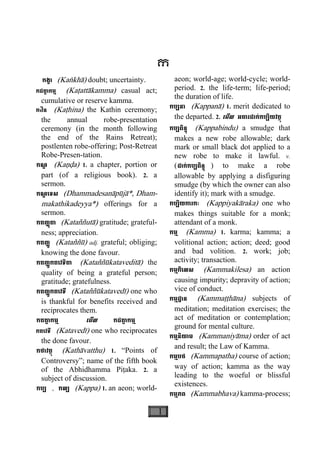 1
ក
កង្ខា (Kaækhà) doubt; uncertainty.
កដតា្ត កម្ម (Kaåattàkamma) casual act;
cumulative or reserve kamma.
កឋិន (Kaåhina) the Kathin ceremony;
the annual robe-presentation
ceremony (in the month following
the end of the Rains Retreat);
postlenten robe-offering; Post-Retreat
Robe-Presen-tation.
កណ្ឌ (Kaäða) 1. a chapter, portion or
part (of a religious book). 2. a
sermon.
កណ្ឌ េទស (Dhammadesanàpùjà*, Dham-
makathikadeyya*) offerings for a
sermon.
កតញ្ញតាុ (Kataññutà) gratitude; grateful-
ness; appreciation.
កតញ្ញូ (Kataññù) adj. grateful; obliging;
knowing the done favour.
កតញ្ញកតេវទិតាូ (Kataññùkatavedità) the
quality of being a grateful person;
gratitude; gratefulness.
កតញ្ញកតេវទីូ (Kataññùkatavedì) one who
is thankful for benefits received and
reciprocates them.
កតតា្ត កម្ម េមីល កដតា្ត កម្ម
កតេវទី (Katavedì) one who reciprocates
the done favour.
កថាវត្ថុ (Kathàvatthu) 1. “Points of
Controversy”; name of the fifth book
of the Abhidhamma Piåaka. 2. a
subject of discussion.
កប្ប , កល្ប (Kappa) 1. an aeon; world-
aeon; world-age; world-cycle; world-
period. 2. the life-term; life-period;
the duration of life.
កប្បនា (Kappanà) 1. merit dedicated to
the departed. 2. េមីល អគារដាក់កប្បិយវត្ថុ
កប្បពិន្ទុ (Kappabindu) a smudge that
makes a new robe allowable; dark
mark or small black dot applied to a
new robe to make it lawful. v.
(ដាក់កប្បពិន្ទុ ) to make a robe
allowable by applying a disfiguring
smudge (by which the owner can also
identify it); mark with a smudge.
កប្បិយការកៈ (Kappiyakàraka) one who
makes things suitable for a monk;
attendant of a monk.
កម្ម (Kamma) 1. karma; kamma; a
volitional action; action; deed; good
and bad volition. 2. work; job;
activity; transaction.
កម្មកិេលស (Kammakilesa) an action
causing impurity; depravity of action;
vice of conduct.
កម្មដ្ឋាន (Kammaååhàna) subjects of
meditation; meditation exercises; the
act of meditation or contemplation;
ground for mental culture.
កម្មនិយាម (Kammaniyàma) order of act
and result; the Law of Kamma.
កម្មបថ (Kammapatha) course of action;
way of action; kamma as the way
leading to the woeful or blissful
existences.
កម្មភព (Kammabhava) kamma-process;
 