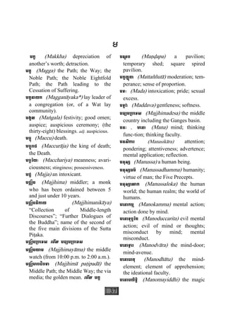 37
ម
មក្ខ (Makkha) depreciation of
another’s worth; detraction.
មគ្គ (Magga) the Path; the Way; the
Noble Path; the Noble Eightfold
Path; the Path leading to the
Cessation of Suffering.
មគ្គនាយក (Magganàyaka*) lay leader of
a congregation (or, of a Wat lay
community).
មង្គល (Maægala) festivity; good omen;
auspice; auspicious ceremony; (the
thirty-eight) blessings. adj. auspicious.
មច្ចុ (Maccu) death.
មច្ចុរាជ (Maccuràja) the king of death;
the Death.
មច្ឆរិយៈ (Macchariya) meanness; avari-
ciousness; stinginess; possessiveness.
មជ្ជ (Majja) an intoxicant.
មជ្ឈិម (Majjhima) middler; a monk
who has been ordained between 5
and just under 10 years.
មជ្ឈិមនិកាយ (Majjhimanikàya)
“Collection of Middle-length
Discourses”; “Further Dialogues of
the Buddha”; name of the second of
the five main divisions of the Sutta
Piåaka.
មជ្ឈិម្របេទស េមីល មធ្យម្របេទស
មជ្ឈិមយាម (Majjhimayàma) the middle
watch (from 10:00 p.m. to 2:00 a.m.).
មជ្ឈិមាបដិបទា (Majjhimà paåipadà) the
Middle Path; the Middle Way; the via
media; the golden mean. េមីល មគ្គ
មណ្ឌ ប (Maäðapa) a pavilion;
temporary shed; square spired
pavilion.
មត្តញ្ញតាុ (Mattaññutà) moderation; tem-
perance; sense of proportion.
មទៈ (Mada) intoxication; pride; sexual
excess.
មទ្ទវៈ (Maddava) gentleness; softness.
មធ្យម្របេទស (Majjhimadesa) the middle
country including the Ganges basin.
មនៈ , មេនា (Mana) mind; thinking
func-tion; thinking faculty.
មនសិការ (Manasikàra) attention;
pondering; attentiveness; advertence;
mental application; reflection.
មនុស្ស (Manussa) a human being.
មនុស្សធម៌ (Manussadhamma) humanity;
virtue of man; the Five Precepts.
មនុស្សេលាក (Manussaloka) the human
world; the human realm; the world of
humans.
មេនាកម្ម (Manokamma) mental action;
action done by mind.
មេនាទុច្ចរិត (Manoduccarita) evil mental
action; evil of mind or thoughts;
misconduct by mind; mental
misconduct.
មេនាទ្វារ (Manodvàra) the mind-door;
mind-avenue.
មេនាធាតុ (Manodhàtu) the mind-
element; element of apprehension;
the ideational faculty.
មេនាមយិទ្ធិ (Manomayiddhi) the magic
 