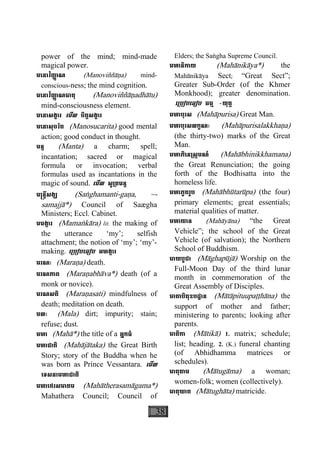 38
power of the mind; mind-made
magical power.
មេនាវិញា្ញ ណ (Manoviññàäa) mind-
conscious-ness; the mind cognition.
មេនាវិញា្ញ ណធាតុ (Manoviññàäadhàtu)
mind-consciousness element.
មេនាសង្ខារ េមីល ចិត្តសង្ខារ
មេនាសុចរិត (Manosucarita) good mental
action; good conduct in thought.
មន្ត (Manta) a charm; spell;
incantation; sacred or magical
formula or invocation; verbal
formulas used as incantations in the
magic of sound. េមីល សូ្រតមន្ត
ម្រន្តីសង្ឃ (Saæghamanti-gaäa, ~-
samajjà*) Council of Saægha
Ministers; Eccl. Cabinet.
មមង្ការ (Mamaækàra) lit. the making of
the utterance ‘my’; selfish
attachment; the notion of ‘my’; ‘my’-
making. េ្របៀបេធៀប អហង្ការ
មរណៈ (Maraäa) death.
មរណភាព (Maraäabhàva*) death (of a
monk or novice).
មរណសតិ (Maraäasati) mindfulness of
death; meditation on death.
មលៈ (Mala) dirt; impurity; stain;
refuse; dust.
មហា (Mahà*) the title of a អ្នកធំ
មហាជាតិ (Mahàjàtaka) the Great Birth
Story; story of the Buddha when he
was born as Prince Vessantara. េមីល
េទសនាមហាជាតិ
មហាេថរសមាគម (Mahàtherasamàgama*)
Mahathera Council; Council of
Elders; the Saægha Supreme Council.
មហានិកាយ (Mahànikàya*) the
Mahànikàya Sect; “Great Sect”;
Greater Sub-Order (of the Khmer
Monkhood); greater denomination.
េ្របៀបេធៀប ធម្ម -យុត្ត
មហាបុរស (Mahàpurisa) Great Man.
មហាបុរសលក្ខណៈ (Mahàpurisalakkhaäa)
(the thirty-two) marks of the Great
Man.
មហាភិេន្រស្កមណ៍ (Mahàbhinikkhamana)
the Great Renunciation; the going
forth of the Bodhisatta into the
homeless life.
មហាភូតរូប (Mahàbhùtarùpa) (the four)
primary elements; great essentials;
material qualities of matter.
មហាយាន (Mahàyàna) “the Great
Vehicle”; the school of the Great
Vehicle (of salvation); the Northern
School of Buddhism.
មាឃបូជា (Màghapùjà) Worship on the
Full-Moon Day of the third lunar
month in commemoration of the
Great Assembly of Disciples.
មាតាបិតុឧបដ្ឋាន (Màtàpituupaååhàna) the
support of mother and father;
ministering to parents; looking after
parents.
មាតិកា (Màtikà) 1. matrix; schedule;
list; heading. 2. (K.) funeral chanting
(of Abhidhamma matrices or
schedules).
មាតុគាម (Màtugàma) a woman;
women-folk; women (collectively).
មាតុឃាត (Màtughàta) matricide.
 