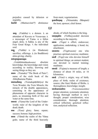 40
prejudice caused by delusion or
stupidity.
មំសវិរតិ (Maçsavirati*) abstinence
from meat; vegetarianism.
មា្ច ស់េដីមបុណ្យ . (Nimantaka, Dànapati)
the host; sponsor; chief donor.
យ
យក្ស (Yakkha) 1. a demon. 2. an
attendant of Kuvera or Vessavaäa. 3.
a messenger of Yama. 4. a fallen
angel; deity. 5. Sakka. 6. any of the
Four Great Kings. 7. the individual
soul.
យញ្ញ (Yañña) 1. (in Hinduism)
sacrifice; offerings. 2. (in Buddhism)
alms-giving; charity.
យថាភូតញាណទស្សនៈ
(Yathàbhùtañàäadassana) absolute
knowledge; the knowledge and vision
according to reality; knowing and
seeing things as they are.
យមកៈ (Yamaka) “The Book of Pairs”;
name of the sixth book of the
Abhidhamma Piåaka.
យមកបាដិហារ្យ (Yamakapàåihàriya) the
Twin Wonder; the Twin Miracle; the
miracle of the double appearances,
consisting in the appearance of
phenomena of opposite character in
pairs, as streaming forth of fire and
water at the same time.
យមរាជ (Yama) the Lord of the Under-
world; ruler of the kingdom of the
dead; death.
យស (Yasa) glory; fame; repute;
success; honour; high position.
យាមា (Yàmà) the realm of the Yàma
gods; name of the third heavenly
abode, of which Suyàma is the king.
េយភុយ្យសិកា (Yebhuyyasikà) decision
according to the majority.
េយាគៈ (Yoga) 1. effort; endeavour;
application; undertaking. 2. bond; tie;
attachment.
េយាគាវចរ (Yogàvacara) one who
practises spiritual exercise; meditator.
េយាគី (Yogì) one who devotes himself
to spiritual things; an earnest student;
one devoted to mental training;
meditator.
េយាជន៍ (Yojana) a measure of length; a
distance of about 10 miles, or 16
kilometres.
េយានិ (Yoni) 1. origin; way of birth;
place of birth; realm of existence;
source; (the four) Modes of Births. 2.
thoroughness; knowledge; insight.
េយានិេសាមនសិការ (Yonisomanasikàra)
proper attention; systematic attention;
having thorough method in one’s
thought; proper consideration; wise
consideration; thorough attention;
critical reflection; genetical reflec-
tion; analytical reflection.
 