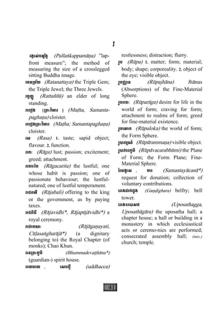 41
រ
រង្វាស់បល្ល័ង្ក (Pallaækappamàäa) ”lap-
front measure”; the method of
measuring the size of a crosslegged
sitting Buddha image.
រតន្រត័យ (Ratanattaya) the Triple Gem;
the Triple Jewel; the Three Jewels.
រត្តញ្ញូ (Rattaññù) an elder of long
standing.
រេបៀង [្រពះវិហារ ] (Maåha, Samanta-
paghaäa) cloister.
រេបៀង្រពះវិហារ (Maåha; Samantapaghaäa)
cloister.
រស (Rasa) 1. taste; sapid object;
flavour. 2. function.
រាគៈ (Ràga) lust; passion; excitement;
greed; attachment.
រាគចរិត (Ràgacarita) the lustful; one
whose habit is passion; one of
passionate behaviour; the lustful-
natured; one of lustful temperament.
រាជពលី (Ràjabali) offering to the king
or the government, as by paying
taxes.
រាជពិធី (Ràjavidhi*, Ràjapùjàvidhi*) a
royal ceremony.
រាជាគណៈ (Ràjàgaäayati,
Cùøasaægharàjà*) (a dignitary
belonging to) the Royal Chapter (of
monks); Chao Khun.
រាន្រពះភូមិ (Bhummadevaååhàna*)
(guardian-) spirit house.
រាយមាយ , េសចក្តី (uddhacca)
restlessness; distraction; flurry.
រូប (Rùpa) 1. matter; form; material;
body; shape; corporeality. 2. object of
the eye; visible object.
រូបជ្ឈាន (Rùpajhàna) Jhànas
(Absorptions) of the Fine-Material
Sphere.
រូបរាគៈ (Rùparàga) desire for life in the
world of form; craving for form;
attachment to realms of form; greed
for fine-material existence.
រូបេលាក (Rùpaloka) the world of form;
the Form Sphere.
រូបារម្មណ៍ (Rùpàrammaäa) visible object.
រូបាវចរភូមិ (Rùpàvacarabhùmi) the Plane
of Form; the Form Plane; Fine-
Material Sphere.
ៃរអង្គាស , ការ (Samantayàcanà*)
request for donation; collection of
voluntary contributions.
េរាងដាក់ជួង (Gaäðighara) belfry; bell
tower.
េរាងឧេបាសថ (Uposathagga,
Uposathàgàra) the uposatha hall; a
chapter house; a hall or building in a
monastery in which ecclesiastical
acts or ceremo-nies are performed;
consecrated assembly hall; (mis.)
church; temple.
 