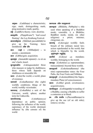 42
ល
លក្ខណៈ (Lakkhaäa) a characteristic;
sign; mark; distinguishing mark;
prog-nosticative mark; quality.
លទ្ធិ (Laddhi) a theory; view; doctrine.
លយ្របទីប (Puåaplàvana*) ‘leaf-vessel
floating’; the Loy Krathong Festival.
លាចាកសិកា្ខ បទ (Sikkhaç paccakkhàti) to
give up the Training; leave
monkhood. េមីល សឹក
លាប (េម្សៅ៉ ) (Abbhañjati) v. to
anoint; n. anointment.
លាភ (Làbha) gain; acquisition.
លុតជង្គង់ (Jannukàhi nipatati) v. to sit on
one’s heels; kneel.
លូខប្បមាណិកា (Lùkhappamàäikà) those
who measure or judge by shabbiness;
those whose faith depends on
shabbiness or miserable life.
េលាក (Loka) the world; a world; plane
of existence.
េលាកធម៌ (Lokadhamma) (the eight)
worldly conditions; things of the
world; worldly vicissitudes.
េលាកធាតុ (Lokadhàtu) a unit of the
Universe; world; sphere; another
term for Cakkavàla.
េលាកធិបេតយ្យ (Lokàdhipateyya)
dependence on public opinion;
following the influence of the world;
supremacy of the world; dominant
influence by (the censure of) the
world.
េលាកបាល េមីល ចាតុម្មហារាជ
េលាកមា្ច ស់ (Bhikkhu, Pabbajita) 1. title
used when speaking of a Buddhist
monk; venerable. 2. a Bhikkhu;
Buddhist monk; monk; (in other
religions) a priest; minister;
clergyman; etc.
េលាកវជ្ជ (Lokavajja) worldly fault;
breach of the ordinary moral law;
action reprehended in the world; that
which is blamable by the world.
េ្របៀបេធៀប បញ្ញត្តិវជ្ជ
េលាកីយ៍ (Lokiya) adj. mundane;
worldly; belonging to the world.
េលាកុត្តរ (Lokuttara) adj. supramundane;
transcendental; beyond these worlds.
េលាកុត្តរធម៌ (Lokuttaradhamma) (the
nine) supramundane states: the Four
Paths, the Four Fruits and Nibbàna.
េលាកុត្តរភូមិ (Lokuttarabhùmi) the Supra-
mundane Plane (of consciousness).
េលាភៈ (Lobha) greed; covetousness;
acquisitiveness.
េលាហិតុប្បាទ (Lohituppàda) wounding of
a Buddha; causing a Buddha to suffer
a contusion or to bleed.
លះ (ចីវរ ជាេដីម ) (Paccuddharaäa) to
give up the use (of an old robe);
remove; revoke.
 