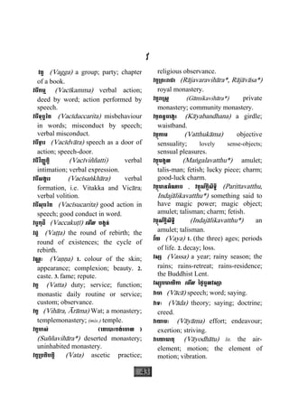 43
វ
វគ្គ (Vagga) a group; party; chapter
of a book.
វចីកម្ម (Vacìkamma) verbal action;
deed by word; action performed by
speech.
វចីទុច្ចរិត (Vacìduccarita) misbehaviour
in words; misconduct by speech;
verbal misconduct.
វចីទ្វារ (Vacìdvàra) speech as a door of
action; speech-door.
វចីវិញ្ញត្តិ (Vacìviññatti) verbal
intimation; verbal expression.
វចីសង្ខារ (Vacìsaækhàra) verbal
formation, i.e. Vitakka and Vicàra;
verbal volition.
វចីសុចរិត (Vacìsucarita) good action in
speech; good conduct in word.
វច្ចកុដិ (Vaccakuåì) េមីល បង្គន់
វដ្ដ (Vaååa) the round of rebirth; the
round of existences; the cycle of
rebirth.
វណ្ណៈ (Vaääa) 1. colour of the skin;
appearance; complexion; beauty. 2.
caste. 3. fame; repute.
វត្ត (Vatta) duty; service; function;
monastic daily routine or service;
custom; observance.
វត្ត (Vihàra, Àràma) Wat; a monastery;
templemonastery; (mis.) temple.
វត្តចាស់ (េគេបាះបង់េចាល )
(Suññavihàra*) deserted monastery;
uninhabited monastery.
វត្ត្របតិបត្តិ (Vata) ascetic practice;
religious observance.
វត្ត្រពះរាជា (Ràjavaravihàra*, Ràjàvàsa*)
royal monastery.
វត្តរា្រស្ត (Gàmikavihàra*) private
monastery; community monastery.
វត្ថពន្ធចេង្កះ (Kàyabandhana) a girdle;
waistband.
វត្ថុកាម (Vatthukàma) objective
sensuality; lovely sense-objects;
sensual pleasures.
វត្ថុមង្គល (Maægalavatthu*) amulet;
talis-man; fetish; lucky piece; charm;
good-luck charm.
វត្ថុមានអំណាច , វត្ថុស័ក្តិសិទ្ធិ (Parittavatthu,
Indajàlikavatthu*) something said to
have magic power; magic object;
amulet; talisman; charm; fetish.
វត្ថុស័ក្តិសិទ្ធិ (Indajàlikavatthu*) an
amulet; talisman.
វ័យ (Vaya) 1. (the three) ages; periods
of life. 2. decay; loss.
វស្ស (Vassa) a year; rainy season; the
rains; rains-retreat; rains-residence;
the Buddhist Lent.
វស្សូបមាយិកា េមីល ៃថ្ងចូលវស្សា
វាចា (Vàcà) speech; word; saying.
វាទៈ (Vàda) theory; saying; doctrine;
creed.
វាយាមៈ (Vàyàma) effort; endeavour;
exertion; striving.
វាេយាធាតុ (Vàyodhàtu) lit. the air-
element; motion; the element of
motion; vibration.
 