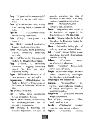 44
វិកប្ប (Vikappa) to share ownership (of
an extra bowl or robe) with another
monk.
វិកាល (Vikàla) improper time; wrong
time; unseemly hours; afternoon and
night.
វិក្ខម្ភនវិមុត្តិ (Vikkhambhanavimutti)
deliver-ance by suppression.
វិច័យ (Vicaya) investigation; (K.)
research.
វិចារ (Vicàra) sustained application;
discursive thinking; deliberation.
វិចិកិចា្ឆ (Vicikicchà) doubt; perplexity;
scepsis; scepticism; indecision;
uncertainty.
វិជ្ជា (Vijjà) knowledge; transcendental
wisdom; the Threefold Knowledge.
វិញ្ញត្តិ (Viññatti) 1. intimation;
expression. 2. begging; (unlawful)
request (for food and other
requisites); hinting.
វិញា្ញ ណ (Viññàäa) consciousness; act of
consciousness; (T., mis.) soul; spirit.
វិញា្ញ ណញា្ច យតនៈ (Viññàäañcàyatana) the
Realm of Infinity of Consciousness;
the Realm of Boundless Conscious-
ness.
វិញ្ញូ (Viññù) a wise man.
វិតក្ក (Vitakka) initial application;
thought conception; thought.
វិតក្កចរិត (Vitakkacarita) the discursive;
the ruminating-natured; one of
speculative temperament.
វិន័យ (Vinaya) 1. discipline; the
monastic regulations; the code of
monastic discipline; the rules of
discipline of the Order. 2. training;
guidance. 3. organization; system.
វិន័យធរ (Vinayadhara-gaäa, ~-
samajjà*) Eccl. judicature.
វិន័យធរ (Vinayadhara) one versed in
the Discipline; an expert in the
disciplinary code. េមីល គណៈវិន័យធរ
វិន័យបិដក (Vinayapiåaka) the Basket of
Discipline; the Discipline Basket; the
Book of Discipline.
វិនិបាត (Vinipàta) bad falling; place of
suffering; perdition; birth of demons.
វិបត្តិ (Vipatti) failure; falling away;
misfortune; downfall; disadvantage;
abortion; invalidity.
វិបរិណាម (Vipariäàma) change;
transforma-tion; alteration.
វិបលា្ល ស (Vipallàsa) derangement;
perver-sion; perversity.
វិបស្សនា (Vipassanà) insight; intuitive
vision; introspection; comtempla-
tion; intuition; insight development.
វិបស្សនាកម្មដ្ឋាន េមីល វិបស្សនាភាវនា
វិបស្សនាធុរៈ (Vipassanàdhura) the
burden of comtemplation; obligation
of insight development; task of
meditation practice.
វិបស្សនាភាវនា (Vipassanà-bhàvanà)
insight development.
វិបាក (Vipàka) consequence; effect;
result; resultant; fruit.
វិបាកចិត្ត (Vipàkacitta) resultant
conscious-ness; kamma resultant.
វិប្បដិសារី (Vippaåisàra) remorse;
 