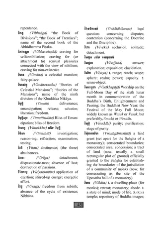 45
repentance.
វិភង្គ (Vibhaæga) “the Book of
Divisions”; “the Book of Treatises”;
name of the second book of the
Abhidhamma Piåaka.
វិភវតណ្ហ ា (Vibhavataähà) craving for
selfannihilation; craving for (or
attachment to) sensual pleasures
connected with the view of nihilism;
craving for non-existence.
វិមាន (Vimàna) a celestial mansion;
fairy-palace.
វិមានវត្ថុ (Vimànavatthu) “Stories of
Celestial Mansions”; “Stories of the
Mansions”; name of the ninth
division of the Khuddaka Nikàya.
វិមុត្តិ (Vimutti) deliverance;
emancipation; release; salvation;
liberation; freedom.
វិមុត្តិសុខ (Vimuttisukha) Bliss of Eman-
cipation; bliss of freedom.
វិេមាក្ខ (Vimokkha) េមីល វិមុត្តិ
វិមំសា (Vìmaçsà) investigation;
reason-ing; reflection; examination;
testing.
វិរតិ (Virati) abstinence; (the three)
abstinences.
វិរាគៈ (Viràga) detachment;
dispassionate-ness; absence of lust;
destruction of passions.
វិរិយារម្ភ (Viriyàrambha) application of
exertion; stirred-up energy; energetic
effort.
វិវដ្ដ (Vivaååa) freedom from rebirth;
absence of the cycle of existence;
Nibbàna.
វិវាទធិករណ៍ (Vivàdàdhikaraäa) legal
questions concerning disputes;
contention (concerning the Doctrine
and the Discipline).
វិេវក (Viveka) seclusion; solitude;
detachment.
វិសង្ខារ េមីល អសង្ខតធម៌
វិសជ្ជនា (Visajjanà) answer;
explanation; exposition; elucidation.
វិស័យ (Visaya) 1. range; reach; scope;
sphere; realm; power; capacity. 2.
sense-object.
វិសាខបូជា (Visàkhapùjà) Worship on the
Full-Moon Day of the sixth lunar
month in commemoration of the
Buddha’s Birth, Enlightenment and
Passing; the Buddhist New Year; the
Festival of the May Full Moon;
widely known as Wesak or Vesak, but
preferably,Vesakh or Wesakh.
វិសុទ្ធិ (Visuddhi) purity; purification;
stage of purity.
វិសុំគាមសីមា (Visuçgàmasìmà) a land
grant (set apart for the Saægha of a
monastery); consecrated boundaries;
consecrated area; concession; a tract
of land (now, usually a small
rectangular plot of ground) officially
granted to the Saægha for establish-
ing the boundaries of the jurisdiction
of a community of monks (now, for
consecrating as the site of the
Uposatha hall of a monastery).
វិហារ (Vihàra) 1. a dwelling-place (for
monks); retreat; monastery; abode. 2.
a state of mind; mode of life. 3. (K.) a
temple; repository of Buddha images;
 