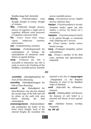 46
Buddha-image hall; shrinehall.
វិហឹសាវិតក្ត (Vihiçsàvitakka) cruel
thought; thought of cruelty; thought
of violence.
វីថិចិត្ត (Vìthicitta) thought process;
process of cognition; a single unit of
cognition; different serial processes
of cognition; conscious mind.
វីរិយៈ (Viriya; Vìriya) effort; energy;
vigour; endeavour; exertion;
perseverance.
េវទនា (Vedanà) feeling; sensation.
េវទនានុបស្សនា (Vedanànupassanà) the
contemplation of feelings; the
contemplation of sensations; mind-
fulness as regards feelings.
េវេនយ្យ (Veneyya) one who is
accessible to instruction; one who is
ready to receive the Teaching (of the
Buddha); a tractable person; trainable
person; teachable person.
េវយ្យាវច្ច (Veyyàvacca) service; helpful
activity; attention; duty.
េវយ្យាវច្ចករ (Veyyàvaccakara) a servant;
attendant; monks’ agent; one who
renders a service; lay bursar (of a
monastery).
េវយ្យាវច្ចមយៈ (Veyyàvaccamaya) (merit)
to be gained through, or connected
with, rendering one’s services.
េវរា (Vera) enmity; hostile action;
hatred; revenge.
េវសារជ្ជ (Vesàrajja) intrepidity; perfect
selfconfidence.
េវស្សៈ (Vessa) a member of the third
caste; merchant and agriculturalist;
tradesfolk.
ស
សកទាគាមិផល (Sakadàgàmiphala) the
Fruit of Once-Returning.
សកទាគាមិមគ្គ (Sakadàgàmimagga) the
Path of Once-Returning.
សកទាគាមី , ្រពះ (Sakadàgàmì) the
Once-Returner; one who has attained
the second stage of the Path and will
be reborn on the earth only once
before attaining the final
emancipation.
សកលមហាសង្ឃបរិណាយកៈ (Sakalamahàsaæ
gha pariäàyaka) top leader of the
entire Great Sangha; head of the
national Sangha; the secondary title
attached to the title of សេម្តច្រពះសង្ឃរាជ
(Saægharàja), i.e. the Supreme
Patriarch, or chief of the Buddhist
Order of Thailand.
សកវាទី (Sakavàdì) the affirmative;
proposer.
សកា្ក យទិដ្ឋិ (Sakkàyadiååhi) self-illusion;
the delusion of self; belief in a
personal self; theory of soul; egoistic
view.
សកា្ក រៈ (Sakkàra) honour; worship;
hospitality.
សគ្គ េមីល សួគ៌
 