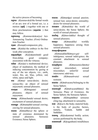 2
the active process of becoming.
កម្មវាចា (Kammavàcà) the formal words
of an act; text of a formal act, i.e. a
motion (ញាត្តិ ) together with one or
three proclamations (អនុសាវនា ) that
may follow.
កម្មវាចាចារ្យ (Kammavàcàcariya) Act-
Announcing Teacher; (First) Ordina-
tion-Teacher.
ករុណា (Karuäà) compassion; pity.
កលលៈ (Kalala) the embryo in the first
week after conception.
កល្យាណមិត្តតា (Kalyàäamittatà) good
frien-dship; good company;
association with the virtuous.
កសិណ (Kasiäa) a meditational device;
object of meditation; the method of
inducing concentration by gazing at
any of the ten objects, viz., earth,
water, fire, air, blue, yellow, red,
white, space and light.
កាម (Kàma) sense-desire; desire;
sensua-lity; an object of sensual
enjoyment; sensual pleasures.
កាមគុណ (Kàmaguäa) sensual
pleasures; objects of sensual
enjoyment.
កាមឆន្ទៈ (Kàmachanda) sensual desire;
excitement of sensual pleasure.
កាមតណ្ហ ា (Kàmataähà) sensual craving;
craving for sensual pleasures.
កាមភព (Kàmabhava) the sphere or
state of existence dominated by
sensual pleasures; Sensuous
Existence; Sense Sphere.
កាមរាគៈ (Kàmaràga) sensual passion;
sensual lust; sense-desire; sensuality;
desire for sensual pleasures.
កាមេលាក (Kàmaloka) the world of
sense-desire; the Sense Sphere; the
world of sensual pleasures.
កាមវិតក្ក (Kàmavitakka) thought of
sensual pleasures.
កាមសុខ (Kàmasukha) worldly
happiness; happiness arising from
sensual pleasures.
កាមសុខល្លិកានុេយាគ
(Kàmasukhallikànuyo-ga) self-
indulgence; sensual indul-gence; the
constant attachment to sensual
pleasures.
កាមសុមិចា្ឆ ចារ (Kàmesumicchàcàra)
sexual misconduct; sensual
misconduct; unlawful sexual
intercourse; adul-tery.
កាមសំវរៈ (Kàmasaçvara) sexual
restraint.
កាមាវចរ (Kàmàvacara) belonging to the
Sense Sphere.
កាមាវចរភូមិ (Kàmàvacarabhùmi) the
Sensuous Plane of Existence; the
Sense Sphere; the Sensuous Sphere.
កាមុបាទាន (Kàmupàdàna) sensuous
cling-ing; attachment to sensuality.
កាយ (Kàya) 1. the body; material body.
2. the body of psychic factors,
namely, Vedanà, Saññà and
Saækhàra.
កាយកម្ម (Kàyakamma) bodily action;
actions performed by the body.
កាយគតាសតិ (Kàyagatàsati) mindfulness
 