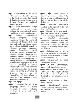 47
ស្រង្កាន (Mahàsaækanti) (K.) the festival
celebrated on the day of the passage
of the Sun to Aries, the first sign of
the Zodiac; Songkran Festival; water-
throwing festival; the traditional
Khmer New Year.
សង្ខតធម៌ (Saækhatadhamma) things
condi-tioned by causes; things
produced by combination of causes;
conditioned or compounded things.
សង្ខារ (Saækhàra) 1. compounded
things; component things;
conditioned things; the world of
phenomena; all things which have
been made up by pre-existing causes,
(as in Sabbe Saækhàrà aniccà). 2.
volitional activities; formation;
kamma forma-tions; mental
formations; mental predispositions;
volitional impulses; impulses and
emotions; volition; all the mental
factors except feeling and perception
having volition as the constant factor,
(as in the Five Aggregates and in the
Law of Causation). 3. essential
conditions; the sum of the conditions
or essential properties for a given
process or result; constructing or
formative factors, (as in
Àyusaækhàra, Kàyasaæ khàra). 4.
conducive factors; instiga-tion (as in
Sasaækhàrika, Asaækhàrika).
សង្គណី េមីល ធម្មសង្គណី
សង្គហវត្ថុ (Saægahavatthu) objects of
sym-pathy; objects of favour;
principles of kindly treatment;
principles of service and social
integration.
សង្គាយនា , សង្គីតិ (Saægìti) rehearsal; a
Council; general convocation of the
Sangha in order to settle questions of
doctrine and to fix the text of the
Scriptures.
សង្គីតិកថា (Saægìtikathà*) preaching or
chanting on the account of the First
Council of Buddhism.
សេ្រង្គាះ (Saægaha) 1. to treat kindly;
give help; favour; aid. 2. to compile;
collect; comprise; include; group.
សង្ឃ (Saægha) community;
assemblage; a chapter of (not less
than four) Buddhist monks; the
Sangha; the Order; the Buddhist
clergy; the Buddhist church; Holy
Brotherhood.
សង្ឃកម្ម (Saæghakamma) an act or
ceremony performed by a chapter of
Buddhist monks assembled in solemn
conclave; a formal act.
សង្ឃគុណ (Saæghaguäa) (the nine)
virtues of the Saægha.
សង្ឃដីកា ឬ ឆាយា (Suddhipaååa*)
identity card; identification papers.
សង្ឃទាន (Saæghadàna) offering to the
Order; gift to the Sangha; offering
dedicated to the Sangha; gift
dedicated to the Community as a
whole.
សង្ឃនាយក (Saæghanàyaka*) Eccl.
Prime Minister.
សង្ឃេភទ (Saæghabheda) schism;
causing dissension among the Order;
the creation of a schism in the
Saægha.
 