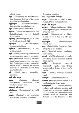 49
object; sound.
សទ្ធម្ម (Saddhamma) the true Dhamma;
true doctrine; doctrine of the good;
good law; good principle.
សទ្ធម្មបដិរូបកៈ (Saddhammapaåirùpaka)
false doctrine; pseudo-Dhamma.
សទ្ធា (Saddhà) faith; confidence.
សទ្ធាចរិត (Saddhàcarita) the devout; the
faithful-natured; one of faithful
temperament.
សទ្ធាេទយ្យ (Saddhàdeyya) a gift of faith;
a gift offered through faith.
សទ្ធាសម្បទា (Saddhàsampadà)
achievement of faith.
សទ្ធិវិហារិក (Saddhivihàrika) a co-
resident; pupil.
សន្តតិ (Santati) continuity (especially of
consciousness); a series of moments.
សន្តាន (Santàna) 1. continuity of subli-
minal consciousness; the ever mov-
ing, flowing panorama of successive
mental states. 2. intrinsic or inherent
qualities of character; inborn trait;
innate character.
សន្តិ (Santi) peace; tranquillity;
calmness.
សន្តុដ្ឋី េមីល សេន្តាស
សេន្តាស (Santuååhi, Santosa)
contentment; satisfaction with
whatever is one’s own.
សន្ទនាធម៌ េមីល សាកចា្ឆ
សន្លឹកបឹតមាស (Suvaääapatta) (K.) gold
leaf.
សប្បាយ (Sappàya) 1. adj. beneficial;
wholesome; suitable; favourable. 2.
favourable condition.
សប្បិ (Sappi) េមីល ទឹកេដាះថ្លា
សប្បុរស (Sappurisa) a good, worthy
man; righteous man; gentleman.
សប្បុរិស េមីល សប្បុរស
សប្បុរិសធម៌ (Sappurisadhamma) virtue
of the righteous; (the seven) qualities
of a good man.
ស្រពហ្មចារី (Sabrahmacàrì) a fellow
monk; fellow in the holy life; co-
celibate.
សព្វញ្ញតញា្ញ ណុ (Sabbaññutañàäa)
omniscience.
សព្វញ្ញូ (Sabbaññù) the Omniscient One;
an epithet of the Buddha.
សភាវៈ (Sabhàva) nature; condition;
state; reality.
សភាវធម៌ (Sabhàvadhamma) principle
of nature; natural condition; natural
phenomenon.
សមជីវិតា (Samajìvità) balanced
livelihood; regular life; living
economically; living within one’s
means.
សមណៈ (Samaäa) a recluse; a Buddhist
monk.
សមណេទ្ទស (Samaäuddesa) a novice.
សមណធម៌ (Samaäadhamma) duties of a
monk; monastic observances.
សមណ្រពាហ្មណ៍ (Samaäa-bràhmaäa)
recluses and brahmins; ascetics and
priests; the recluses and mendicants
of non-Vedic or non-Brahmanical
systems (such as Buddhism and
Jainism) and the brahmins of the
 