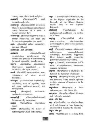 50
priestly caste of the Vedic religion.
សមណស័ក្តិ (Samaäasatti*) eccl.
honorific rank; title.
សមណសញា្ញ (Samaäasaññà) awareness
of one’s monkhood; consciousness of
proper behaviour of a monk; a
monk’s sense of duty.
សមណសារុប្ប (Samaäasàruppa) a monk’s
proper behaviour; the mien and
deportment appropriate to a monk.
សមថៈ (Samatha) calm; tranquillity;
quietude of heart.
សមថកម្មដ្ឋាន េមីល សមថភាវនា
សមថភាវនា (Samathabhàvanà)
concentration development; the
method and practice of concentrating
the mind; tranquillity development.
សមាទាន (Samàdàna) undertaking;
observ-ance; acceptance. v. to
undertake; take upon oneself.
សមាធិ (Samàdhi) concentration; one-
pointedness of mind; mental
discipline.
សមានត្តតា (Samànattatà) impartiality;
sociability; state of equality; even
and equal treatment; equality and
participation.
សមាបត្តិ (Samàpatti) attainment;
meditat-ive attainments.
សមុេច្ឆទវិមុត្តិ (Samucchedavimutti)
deliver-ance by extirpation.
សមុដ្ឋាន (Samuååhàna) origination;
cause.
សមុទយៈ (Samudaya) the Cause of
Suffering; the Origin of Suffering.
សេម្តច (Upasaægharàja*) Somdech; any
of the highest dignitaries in the
hierarchy of the Khmer Saægha,
second only to the Supreme
Patriarch.
សែម្តងអាបត្តិ (Àpattidesanà) the
confession of an offence. v. to confess
an offence.
សម្បជញ្ញ (Sampajañña) clear
comprehen-sion; discrimination;
circumspection; clear consciousness;
awareness.
សម្បត្តិ (Sampatti) success; attainment;
achievement; accomplishment;
advantage; fulfilment; happiness;
bliss; fortune; wealth; prosperity;
perfection; soundness; validity.
សម្បទា (Sampadà) achievement; fulfil-
ment; accomplishment; attainment;
success; happiness.
សម្បរាយៈ (Samparàya) a future life; the
beyond; the hereafter; spirituality.
សម្បរាយិកត្ថ (Samparàyikattha) gain for
the hereafter; future benefit; spiritual
welfare; sources of happiness in the
future life.
សម្បរាយិកភព (Samparàya) a future
existence; next life; future life.
សម្ផប្បលាបៈ (Samphappalàpa) frivolous
talk; idle talk; vain talk.
សម្ផស្ស េមីល ផស្ស
សម្ពុទ្ធ (Sambuddha) one who has been
well enlightened or has thoroughly
understood; a Buddha; the Buddha.
សេមា្ព ធ េមីល ឆ្លង
សម្ភេវសី (Sambhavesì) lit. seeking birth
 