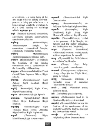 51
or existence. 1. a living being at the
first stage of life or during the birth-
process; a being yet to be born. 2. a
being subject to rebirth; worldling. 3.
(K.) a spirit seeking (or awaiting)
rebirth. េ្របៀបេធៀប ភូត
សម្មតិ (Sammati; Sammuti) convention;
agreement; consent; authorization;
appointment; election.
សម្មតិសង្ឃ (Sammatisaægha;
Sammutisaægha) Saægha by
convention; conventional Saægha;
community of ordained monks.
សម្មតិសច្ច (Sammatisacca;
Sammutisacca) conventional truth.
សម្មតិសីមា (Sìmàsammati) v. to establish
the boundary of the Sangha
communion area. n. consecration of
the Assembly Hall boundary.
សម្មប្បធាន (Sammappadhàna) (the Four)
Great Efforts; Supreme Efforts; Right
Efforts.
សមា្ម កម្មន្តៈ (Sammàkammanta) Right
Action; Right Conduct; Right
Behaviour.
សមា្ម ទិដ្ឋិ (Sammàdiååhi) Right View;
Right Understanding.
សមា្ម វាចា (Sammàvàcà) Right Speech.
សមា្ម វាយាមៈ (Sammàvàyàma) Right
Effort; Right Endeavour; Right
Exertion.
សមា្ម សង្កប្ប (Sammàsaækappa) Right
Thought; Right Mental Attitude;
Right Motives; Right Aspiration.
សមា្ម សតិ (Sammàsati) Right
Mindfulness; Right Attentiveness.
សមា្ម សមាធិ (Sammàsamàdhi) Right
Concentration.
សមា្ម សម្ពុទ្ធ (Sammàsambuddha) the
Fully (or Perfectly) Enlightened One.
សមា្ម អាជីវៈ (Sammààjìva) Right
Livelihood; Right Living; Right
Means of Livelihood; Right Pursuits.
សម្មុខាវិន័យ (Sammukhàvinaya) verdict
in the presence of (a Sangha, the
persons and the matter concerned,
and the Doctrine and Discipline).
សេ្រមច (Pàpuäàti; Sacchikaroti;
Abhisa-meti) to attain; realize; reach;
achieve; experience for oneself.
សយម្ភូ (Sayambhù) the Self-Existent;
an epithet of the Buddha.
សរណៈ (Saraäa) refuge; help;
protection; guide; remembrance.
សរណគមន៍ (Saraäagamana, ~äàgamana)
taking refuge (in the Triple Gem);
going for refuge.
សរភញ្ញ (Sarabhañña) intoning; a
particular mode of recitation
(allowable to monks).
សរេសីរ , េសចក្តី (Pasaçsà) praise;
commen-dation.
សរីរៈ (Sarìra) the (physical) body.
សលាកភត្ត (Salàkabhatta) food to be
distributed by tickets; ticket-food.
សស្សតទិដ្ឋិ (Sassatadiååhi) eternalism; the
doctrine of the continuance of the
soul after death; the doctrine that soul
and the world are eternal.
សហធម្មិក (Sahadhammika) co-
religionists; fellow Dhamma-farer.
 