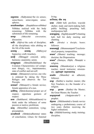 52
សឡាយតនៈ (Saøàyatana) the six senses;
sense-bases; sense-organs; sense-
spheres.
សឧបាទិេសសនិពា្វ ន (Saupàdisesa-nibbàna)
Nibbàna realized with the body
remaining; Nibbàna with the
substratum of life remaining.
សាកចា្ឆ (Sàkacchà) conversation;
discussion.
សាជីវៈ (Sàjìva) the code of discipline;
all the disciplinary rules abiding on
the life of the monk.
សាេថយ្យ , សាេតយ្យ (Sàåheyya)
hypocrisy; craft; treachery.
សាមគ្គី (Sàmaggì) concord; unity;
harmony; unanimity; union.
សាមញ្ញលក្ខណៈ (Sàmaññalakkhaäa) the
Common Characteristics (of compo-
nent things), viz., impermanence,
state of conflict and not-self.
សាមេណរ (Sàmaäera) a novice; one who
is ordained by taking the Three
Refuges and observes the Ten
Precepts.
សាមេណរី (Sàmaäerì) a female novice;
female apprentice of a nun.
សាមីចិកម្ម (Sàmìcikamma) proper act of
respect; opportune gestures of
respect.
សាយ (Saækharoti; Abhisaækharoti) to
think under the influence of some
passion or motive; proliferate.
សារម្ភ (Sàrambha) contention; vying;
presumption.
សារាណីយធម៌ (Sàràäìyadhamma) states
of conciliation; virtues for fraternal
living.
សារីរិកធាតុ េមីល ធាតុ
សាលា (Sàlà) hall; pavilion; wayside
shelter; study and merit-making hall;
public building; preaching hall;
multipurpose hall.
សាលាសូ្រតមន្ត (Sajjhàyanasàlà*) chanting
hall; hall for daily meeting and
chanting.
សាវ័ក (Sàvaka) a disciple; hearer;
follower.
សាសនសម្បត្តិ (Sàsanasampatti*) ecclesia-
stical property; temporalities.
សាសនា១
(Sàsana) teaching; message;
doctrine; the Dispensation.
សាសនា២
(Samaya, Diååhi, Pàsaäða) a
religion.
សាសនាចារ្យ (Sàsanàcariya) a religious
teacher; moral instructor; mission-
ary. េ្របៀបេធៀប អនុសាសនាចារ្យ
សាសនិក (Sàsanika) an adherent;
follower.
សាសា្ត (Satthu) a teacher; master; (the
Six) Teachers; (K.) the founder of a
religion.
សាសា្ត , ្រពះបរម (Satthu) the Master;
the Great Master; the Teacher.
សាសា្ត ព្យាករណ៍ (Anàgatavattu*) a
prophet.
សិក្ខមានា (Sikkhamànà) a female novice
undergoing a probationary course of
two years (before receiving the
higher ordination).
សិកា្ខ (Sikkhà) learning; study; training;
discipline.
 