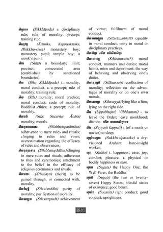 53
សិកា្ខ បទ (Sikkhàpada) a disciplinary
rule; rule of morality; precept;
training rule.
សិស្សវត្ត (Àràmika, Kappiyakàraka,
Bhikkhu-sissa) monastery boy;
monastery pupil; temple boy; a
monk’s pupil.
សីមា (Sìmà) a boundary; limit;
precinct; consecrated area
(established by sanctioned
boundaries).
សីល (Sìla; Sikkhàpada) 1. morality;
moral conduct. 2. a precept; rule of
morality; training rule.
សីល (Sìla) morality; moral practice;
moral conduct; code of morality;
Buddhist ethics; a precept; rule of
morality.
សីលធម៌ (Sìla; Sucarita; Àcàra)
morality; morals.
សីលព្វតបរាមាសៈ (Sìlabbataparàmàsa)
adher-ence to mere rules and rituals;
clinging to rules and vows;
overestimation regarding the efficacy
of rules and observances.
សីលព្វតុបាទាន (Sìlabbatupàdàna) clinging
to mere rules and rituals; adherence
to rites and ceremonies; attachment
to the belief in the efficacy of
religious ceremonies and rituals.
សីលមយៈ (Sìlamaya) (merit) to be
gained through, or connected with,
morality.
សីលវិសុទ្ធិ (Sìlavisuddhi) purity of
morality; purification of morality.
សីលសម្បទា (Sìlasampadà) achievement
of virtue; fulfilment of moral
conduct.
សីលសាមញ្ញតា (Sìlasàmaññatà) equality
in moral conduct; unity in moral or
disciplinary practices.
សីលសិកា្ខ េមីល អធិសីលសិកា្ខ
សីលាចារវត្ត (Sìlàcàravatta*) moral
conduct, manners and duties; moral
habits, mien and deportment; the way
of behaving and observing one’s
duties.
សីលានុស្សតិ (Silànussati) recollection of
morality; reflection on the advan-
tages of morality or on one’s own
morals.
សីហេសយ្យា (Sìhaseyyà) lying like a lion;
lying on the right side.
សឹក (Uppabbajati, Vibbhamati) v. to
leave the Order; leave monkhood;
disrobe. េមីល លាចាកសិកា្ខ បទ
សឹង (Seyyaç kappeti) v. (of a monk or
novice) to sleep.
សុក្ខវិបស្សកៈ (Sukkhavipassaka) a dry-
visioned Arahant; bare-insight
worker.
សុខ (Sukha) 1. happiness; ease; joy;
comfort; pleasure. 2. physical or
bodily happiness or ease.
សុគត (Sugata) the Happy One; the
Well-Farer; the Buddha.
សុគតិ (Sugati) (the two or twenty-
seven) Happy States; blissful states
of existence; good bourn.
សុចរិត (Sucarita) right conduct; good
conduct; uprightness.
 