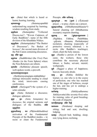 54
សុតៈ (Suta) that which is heard or
learnt; hearing; learning.
សុតមយបញា្ញ (Sutamayapaññà)
understand-ing acquired by learning;
wisdom resulting from study.
សុត្តនិបាត (Suttanipàta) “Collected
Discou-rses”; “Woven Cadences of
Early Buddhists”; name of the fifth
division of the Khuddaka Nikàya.
សុត្តន្តបិដក (Suttantapiåaka) “The Basket
of Discourses”; The Basket of
Sermons”; the second main division of
the Pali Canon containing discourses.
សុទ្ទ េមីល សូ្រទ
សុទ្ធាវាស (Suddhàvàsa) (the Five) Pure
Abodes (in the Form Sphere) where
the Non-Returners are reborn.
សុភាសិត (Subhàsita) pleasant speech;
well-spoken words; a proverb.
សុរាេមរយមជ្ជបមាទដ្ឋានា
(Suràmerayamajjapa-màdaååhàna)
(taking) intoxicants tending to cloud
the mind; intoxi-cants causing
carelessness.
សុរិយគតិ (Suriyagati*) the system of a
solar calendar.
សូ្រត (Sutta; Suttanta) a discourse;
dialogue; aphorism.
សូ្រត , ្រពះ (Sutta; Suttapiåaka) the
discourses; the original sermons and
dialogues of the Buddha. េមីល
សុត្តន្តបិដក
សូ្រតបាដិេមាក្ខ , ការ (Pàåimokkhuddesa)
recit-ation of the Fundamental
Precepts of the Buddhist monks. v. to
recite or chant the Fundamental
Precepts. េមីល បាដិេមាក្ខ .
សូ្រតបួងសួង , ការ [ទូេទៅ ] (Àyàcanà)
prayer. v. to pray; chant; say a prayer.
សូ្រត្រពះអភិធម្ម (Abhidhammabhaäana*)
funeral chanting (of Abhidhamma
excerpts); requiem chanting.
សូ្រតមន្ត , ការ [ក្នុង្រពះពុទ្ធសាសនា ]
(Sajjhàya, Uddesa, Padabhàäa,
~gàyana, ~bhaäana, Parittakaraäa)
recitation; chanting (especially of
protective verses); rehearsal. v. to
recite (the Buddha’s teachings);
chant; chant the holy stanzas.
សូ្រទ (Sudda) a person of the lowest
caste; the workers; those who
contribute the necessary physical
labour; a Sudra; servant; menial;
workpeople.
សួគ៌ (Sagga) a place of happiness;
heaven; heavenly abode.
េសក្ខ , ្រពះ (Sekha; Sekkha) the
learner, i.e. one who is in the course
of perfection; one who has reached
one of the stages of holiness, except
the last, and has yet to undergo a
higher training.
េសខិយវត្ត (Sekhiyadhamma;
Sekhiyavatta) (the seventy-five) rules
for training; rules of good breeding;
the code of etiquette.
េសចក្តីផុត្រសឡះ េមីល វិមុត្តិ
េសនាសនៈ (Senàsana) sleeping and
sitting; bed and seat; dwelling;
lodging.
េសយ្យា (Seyyà) bed; bedding; sleep;
rest; lying down; reclining.
 