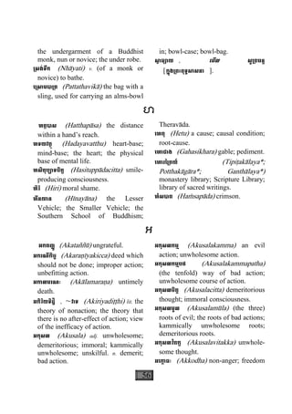 56
the undergarment of a Buddhist
monk, nun or novice; the under robe.
្រសង់ទឹក (Nhàyati) v. (of a monk or
novice) to bathe.
េ្រសាមបា្រត (Pattathavikà) the bag with a
sling, used for carrying an alms-bowl
in; bowl-case; bowl-bag.
សា្វ ធ្យាយ , េមីល សូ្រតមន្ត
[ក្នុង្រពះពុទ្ធសាសនា ].
ហ
ហត្ថបាស (Hatthapàsa) the distance
within a hand’s reach.
ហទយវត្ថុ (Hadayavatthu) heart-base;
mind-base; the heart; the physical
base of mental life.
ហសិតុប្បាទចិត្ត (Hasituppàdacitta) smile-
producing consciousness.
ហិរិ (Hiri) moral shame.
ហីនយាន (Hìnayàna) the Lesser
Vehicle; the Smaller Vehicle; the
Southern School of Buddhism;
Theravàda.
េហតុ (Hetu) a cause; causal condition;
root-cause.
េហាជាង (Gahasikhara) gable; pediment.
េហារៃ្រតយ៍ (Tipiåakàlaya*;
Potthakàgàra*; Ganthàlaya*)
monastery library; Scripture Library;
library of sacred writings.
ហំសបាត (Haçsapàda) crimson.
អ
អកតញ្ញូ (Akataññù) ungrateful.
អករណីកិច្ច (Akaraäìyakicca) deed which
should not be done; improper action;
unbefitting action.
អកាលមរណៈ (Akàlamaraäa) untimely
death.
អកិរិយទិដ្ឋិ , ~វាទ (Akiriyadiååhi) lit. the
theory of nonaction; the theory that
there is no after-effect of action; view
of the inefficacy of action.
អកុសល (Akusala) adj. unwholesome;
demeritorious; immoral; kammically
unwholesome; unskilful. n. demerit;
bad action.
អកុសលកម្ម (Akusalakamma) an evil
action; unwholesome action.
អកុសលកម្មបថ (Akusalakammapatha)
(the tenfold) way of bad action;
unwholesome course of action.
អកុសលចិត្ត (Akusalacitta) demeritorious
thought; immoral consciousness.
អកុសលមូល (Akusalamùla) (the three)
roots of evil; the roots of bad actions;
kammically unwholesome roots;
demeritorious roots.
អកុសលវិតក្ក (Akusalavitakka) unwhole-
some thought.
អេកា្ក ធៈ (Akkodha) non-anger; freedom
 