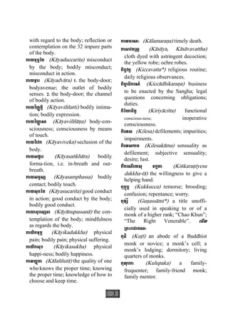 3
with regard to the body; reflection or
contemplation on the 32 impure parts
of the body.
កាយទុច្ចរិត (Kàyaduccarita) misconduct
by the body; bodily misconduct;
misconduct in action.
កាយទ្វារ (Kàyadvàra) 1. the body-door;
bodyavenue; the outlet of bodily
senses. 2. the body-door; the channel
of bodily action.
កាយវិញ្ញត្តិ (Kàyaviññatti) bodily intima-
tion; bodily expression.
កាយវិញា្ញ ណ (Kàyaviññàäa) body-con-
sciousness; consciousness by means
of touch.
កាយវិេវក (Kàyaviveka) seclusion of the
body.
កាយសង្ខារ (Kàyasaækhàra) bodily
forma-tion, i.e. in-breath and out-
breath.
កាយសម្ផស្ស (Kàyasamphassa) bodily
contact; bodily touch.
កាយសុចរិត (Kàyasucarita) good conduct
in action; good conduct by the body;
bodily good conduct.
កាយានុបស្សនា (Kàyànupassanà) the con-
templation of the body; mindfulness
as regards the body.
កាយិកទុក្ខ (Kàyikadukkha) physical
pain; bodily pain; physical suffering.
កាយិកសុខ (Kàyikasukha) physical
happi-ness; bodily happiness.
កាលញ្ញតាុ (Kàlaññutà) the quality of one
whoknows the proper time; knowing
the proper time; knowledge of how to
choose and keep time.
កាលមរណៈ (Kàlamaraäa) timely death.
កាសាវព្រស្ត (Kàsàya, Kàsàvavattha)
cloth dyed with astringent decoction;
the yellow robe; ochre robes.
កិច្ចវត្ត (Kiccavatta*) religious routine;
daily religious observances.
កិចា្ច ធិករណ៍ (Kiccàdhikaraäa) business
to be enacted by the Sangha; legal
questions concerning obligations;
duties.
កិរិយាចិត្ត (Kiriyàcitta) functional
conscious-ness; inoperative
consciousness.
កិេលស (Kilesa) defilements; impurities;
impairments.
កិេលសកាម (Kilesakàma) sensuality as
defilement; subjective sensuality;
desire; lust.
កឹករណីេយសុ ទក្ខតា (Kiækaraäìyesu
dakkha-tà) the willingness to give a
helping hand.
កុក្កុច្ច (Kukkucca) remorse; brooding;
confusion; repentance; worry.
កុង្សី (Guäassàmì*) a title unoffi-
cially used in speaking to or of a
monk of a higher rank; “Chao Khun”;
“The Right Venerable”. េមីល
្រពះរាជាគណៈ
កុដិ (Kuåì) an abode of a Buddhist
monk or novice; a monk’s cell; a
monk’s lodging; dormitory; living
quarters of monks.
កុលុបកៈ (Kulupaka) a family-
frequenter; family-friend monk;
family mentor.
 