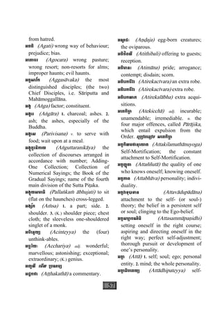 57
from hatred.
អគតិ (Agati) wrong way of behaviour;
prejudice; bias.
អេគាចរ (Agocara) wrong pasture;
wrong resort; non-resorts for alms;
improper haunts; evil haunts.
អគ្គសាវ័ក (Aggasàvaka) the most
distinguished disciples; (the two)
Chief Disciples, i.e. Sàriputta and
Mahàmoggallàna.
អង្គ (Aæga) factor; constituent.
អង្គារ (Aægàra) 1. charcoal; ashes. 2.
ash; the ashes, especially of the
Buddha.
អង្គាស (Parivisana) v. to serve with
food; wait upon at a meal.
អង្គុត្តរនិកាយ (Aæguttaranikàya) the
collection of discourses arranged in
accordance with number; Adding-
One Collection; Collection of
Numerical Sayings; the Book of the
Gradual Sayings; name of the fourth
main division of the Sutta Piåaka.
អង្គុយសមាធិ (Pallaækaç àbhujati) to sit
(flat on the haunches) cross-legged.
អង្ស័ក (Açsa) 1. a part; side. 2.
shoulder. 3. (K.) shoulder piece; chest
cloth; the sleeveless one-shouldered
singlet of a monk.
អចិេន្តយ្យ (Acinteyya) the (four)
unthink-ables.
អច្ឆរិយៈ (Acchariya) adj. wonderful;
marvellous; astonishing; exceptional;
extraordinary; (K.) genius.
អញ្ជលី េមីល ្របណម្យ
អដ្ឋកថា (Aååhakathà) a commentary.
អណ្ឌ ជៈ (Aäðaja) egg-born creatures;
the oviparous.
អតិថិពលី (Atithibali) offering to guests;
reception.
អតិមានះ (Atimàna) pride; arrogance;
contempt; disdain; scorn.
អតិេរកចីវរ (Atirekacìvara) an extra robe.
អតិេរកចីវរ (Atirekacìvara) extra robe.
អតិេរកលាភ (Atirekalàbha) extra acqui-
sitions.
អេតកិចា្ឆ (Atekicchà) adj. incurable;
unamendable; irremediable. n. the
four major offences, called Pàràjika,
which entail expulsion from the
Order. េ្របៀបេធៀប សេតកិចា្ឆ
អត្តកិលមថានុេយាគ (Attakilamathànuyoga)
Self-Mortification; the constant
attachment to Self-Mortification.
អត្តញ្ញតាុ (Attaññutà) the quality of one
who knows oneself; knowing oneself.
អត្តភាព (Attabhàva) personality; indivi-
duality.
អត្តវាទុបាទាន (Attavàdupàdàna)
attachment to the self- (or soul-)
theory; the belief in a persistent self
or soul; clinging to the Ego-belief.
អត្តសមា្ម បណិធិ (Attasammàpaäidhi)
setting oneself in the right course;
aspiring and directing oneself in the
right way; perfect self-adjustment;
thorough pursuit or development of
one’s personality.
អតា្ត (Attà) 1. self; soul; ego; personal
entity. 2. mind; the whole personality.
អតា្ត ធិបេតយ្យ (Attàdhipateyya) self-
 