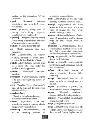 60
worked by the instruction (of the
Dhamma).
អនុស្សតិ (Anussati) constant
mindfulness; (the ten) Reflections;
recollection.
អេនសនា (Anesanà) wrong way of
earning one’s living; improper
search; improper livelihood.
អន្តគាហិកទិដ្ឋិ (Antagàhikadiååhi) (the ten)
views taking extreme sides; the view
of the extremist; extremist view.
អន្តរវាសកៈ (Antaravàsaka) េមីល ស្បង់
អន្តា (Antà) extremes (the two
extremes).
អន្តិមវត្ថុ (Antimavatthu) an extreme
offence; ultimate or worst trans-
gression; Defeat; Pàràjika offence.
អេន្តវាសិក (Antevàsika) lit. one who lives
in; a monk who lives under his
teacher; a pupil; apprentice.
អបចាយនៈ (Apacàyana) reverence;
humility.
អបចាយនមយៈ (Apacàyanamaya) (merit)
to be gained through being humble or
respectful.
អបទាន (Apadàna) “Lives of Arahants”;
name of the thirteenth division of the
Khuddaka Nikàya.
អបរាបរិយេវទនីយកម្ម
(Aparàpariyavedanìya-kamma)
indefinitely effective kamma.
អបេលាកនៈ (Apalokana) v. to look
towards for approval; consult; obtain
an approval by consultation.
អបេលាកនកម្ម (Apalokanakamma) the
act of obtaining consent or
permission by consultation.
អបាយ (Apàya) state of loss and woe;
unhappy existence; sorrowful ways.
អបាយភូមិ (Apàyabhùmi) (the four)
planes of loss and woe; (the four)
states of misery; (the four) lower
worlds; unhappy existence.
អបាយមុខ (Apàyamukha) cause of ruin;
ways of squandering wealth; ruinous
ways of life; vicious ways of
conduct.
អប្បនាសមាធិ (Appanàsamàdhi) fixed
concentration; established concentra-
tion; full concentration; attainment-
concentration; absorption concentration.
អប្បមញា្ញ (Appamaññà) the Unbounded
States; the Illimitables.
អប្បមាទ (Appamàda) non-negligence;
heedfulness; zeal; diligence; earnest-
ness; carefulness.
អប្បិច្ឆតា (Appicchatà) paucity of
wishes; frugality; desiring little;
simplicity.
អពមង្គល (Avamaægala) bad luck; ill
omen; adj. unlucky; unauspicious; (K.)
funeral.
អព្យាកតៈ (Abyàkata; Avyàkata) adj.
indeterminate; neutral; unexplained.
អព្យាបាទ (Abyàpàda) non-hatred;
absence of ill-will; loving-kindness.
អេពា្វ ហារិក (Abbohàrika) insignificant;
negligible; ineffective.
អភិជ្ឈា (Abhijjhà) covetousness.
អភិញា្ញ (Abhiññà) (five or six kinds of)
Higher Knowledge; Superknowledges;
Supernormal Powers; higher psychic
 