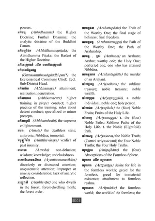 61
powers.
អភិធម្ម (Abhidhamma) the Higher
Doctrine; Further Dhamma; the
analytic doctrine of the Buddhist
Canon.
អភិធម្មបិដក (Abhidhammapiåaka) the
Abhidhamma Piåaka; the Basket of
the Higher Doctrine.
អភិេន្រស្កមណ៍ េមីល មហាភិេន្រស្កមណ៍
អភិបាលកិច្ចសង្ឍ
(Gàmasamùhasaæghàdhi-pati*) the
Ecclesiastical Commune Chief; Eccl.
Sub-District Head.
អភិសម័យ (Abhisamaya) attainment;
realization; penetration.
អភិសមាចារ (Abhisamàcàra) higher
training in proper conduct; higher
practice of the training; rules about
decent conduct; specialized or minor
precepts.
អភិសេមា្ព ធិ (Abhisambodhi) the supreme
enlightenment.
អមតៈ (Amata) the deathless state;
ambrosia; Nibbàna; immortal.
អមូឡ្ហវិន័យ (Amùøhavinaya) verdict of
past insanity.
អេមាហៈ (Amoha) non-delusion;
wisdom; knowledge; undeludedness.
អេយានិេសាមនសិការ (Ayonisomanasikàra)
disorderly or distracted attention;
unsystematic attention; improper or
unwise consideration; lack of analytic
reflection.
អរញ្ញវាសី (Araññavàsì) one who dwells
in the forest; forest-dwelling monk;
the forest order.
អរហត្តផល (Arahattaphala) the Fruit of
the Worthy One; the final stage of
holiness; final freedom.
អរហត្តមគ្គ (Arahattamagga) the Path of
the Worthy One; the Path of
Arahatship.
អរហន្ត , ្រពះ (Arahanta) an Arahant;
Arahat; worthy one; the Holy One;
perfected one; one who has attained
Nibbàna.
អរហន្តឃាត (Arahantaghàta) the murder
of an Arahant.
អរិយ្រទព្យ (Ariyadhana) the sublime
treasure; noble treasure; noble
wealth.
អរិយបុគ្គល (Ariyapuggala) a noble
individual; noble one; holy person.
អរិយផល (Ariyaphala) the (four) Noble
Fruits; Fruits of the Holy Life.
អរិយមគ្គ (Ariyamagga) 1. the (four)
Noble Paths; Sublime Paths of the
Holy Life. 2. the Noble (Eightfold)
Path.
អរិយសច្ច (Ariyasacca) the Noble Truth;
(Cattàri Ariyasaccàni) the Four Noble
Truths; the Four Holy Truths.
អរូបជ្ឈាន (Arùpajhàna) the (four)
Absorptions of the Formless Sphere.
អរូបភព េមីល អរូបេលាក
អរូបរាគៈ (Arùparàga) desire for life in
the formless worlds; greed for the
formless; greed for immaterial
existence; attachment to formless
realms.
អរូបេលាក (Arùpaloka) the formless
world; the world of the formless; the
 