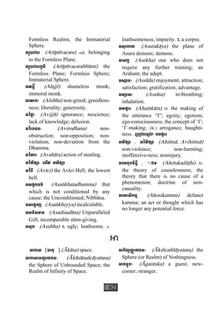 62
Formless Realms; the Immaterial
Sphere.
អរូបាវចរ (Arùpàvacara) adj. belonging
to the Formless Plane.
អរូបាវចរភូមិ (Arùpàvacarabhùmi) the
Formless Plane; Formless Sphere;
Immaterial Sphere.
អលជ្ជី (Alajjì) shameless monk;
immoral monk.
អេលាភៈ (Alobha) non-greed; greedless-
ness; liberality; generosity.
អវិជ្ជា (Avijjà) ignorance; nescience;
lack of knowledge; delusion.
អវិេរាធនៈ (Avirodhana) non-
obstruction; non-opposition; non-
violation; non-deviation from the
Dhamma.
អវិហារ (Avahàra) action of stealing.
អវិហិង្សា េមីល អហិង្សា
អវីចី (Avìci) the Avìci Hell; the lowest
hell.
អសង្ខតធម៌ (Asaækhatadhamma) that
which is not conditioned by any
cause; the Unconditioned; Nibbàna.
អសេង្ខយ្យ (Asaækheyya) incalculable.
អសទិសទាន (Asadisadàna) Unparalleled
Gift; incomparable alms-giving.
អសុភ (Asubha) 1. ugly; loathsome. n.
loathsomeness; impurity. 2. a corpse.
អសុរកាយ (Asurakàya) the plane of
Asura demons; demons.
អេសក្ខ (Asekha) one who does not
require any further training; an
Arahant; the adept.
អស្សាទៈ (Assàda) enjoyment; attraction;
satisfaction; gratification; advantage.
អស្សាសៈ (Assàsa) in-breathing;
inhalation.
អហង្ការ (Ahaçkàra) lit. the making of
the utterance “I”; egoity; egotism;
ego-consciousness; the concept of ‘I’;
‘I’-making; (K.) arrogance; haughti-
ness. េ្របៀបេធៀប មមង្ការ
អហិង្សា , អវិហិង្សា (Ahiçsà, Avihiçsà)
non-violence; non-harming;
inoffensive-ness; noninjury.
អេហតុកទិដ្ឋិ , ~វាទ (Ahetukadiååhi) lit.
the theory of causelessness; the
theory that there is no cause of a
phenomenon; doctrine of non-
causality.
អេហាសិកម្ម (Ahosikamma) defunct
kamma; an act or thought which has
no longer any potential force.
អាកាស [ធាតុ ] (Àkàsa) space.
អាកាសានញា្ច យតនៈ (Àkàsànañcàyatana)
the Sphere of Unbounded Space; the
Realm of Infinity of Space.
អាកិញ្ចញា្ញ យតនៈ (Àkiñcaññàyatana) the
Sphere (or Realm) of Nothingness.
អាគន្តុកៈ (Àgantuka) a guest; new-
comer; stranger.
 
