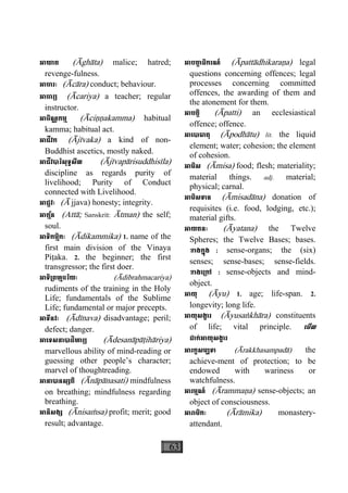 63
អាឃាត (Àghàta) malice; hatred;
revenge-fulness.
អាចារៈ (Àcàra) conduct; behaviour.
អាចារ្យ (Àcariya) a teacher; regular
instructor.
អាចិណ្ណកម្ម (Àciääakamma) habitual
kamma; habitual act.
អាជីវក (Àjìvaka) a kind of non-
Buddhist ascetics, mostly naked.
អាជីវបារិសុទ្ធសីល (Àjìvapàrisuddhisìla)
discipline as regards purity of
livelihood; Purity of Conduct
connected with Livelihood.
អាជ្ជវៈ (À jjava) honesty; integrity.
អាត្ម័ន (Attà; Sanskrit: Àtman) the self;
soul.
អាទិកម្មិកៈ (Àdikammika) 1. name of the
first main division of the Vinaya
Piåaka. 2. the beginner; the first
transgressor; the first doer.
អាទិ្រពហ្មចរិយៈ (Àdibrahmacariya)
rudiments of the training in the Holy
Life; fundamentals of the Sublime
Life; fundamental or major precepts.
អាទីនវៈ (Àdìnava) disadvantage; peril;
defect; danger.
អាេទសនាបាដិហារ្យ (Àdesanàpàåihàriya)
marvellous ability of mind-reading or
guessing other people’s character;
marvel of thoughtreading.
អានាបានស្សតិ (Ànàpànasati) mindfulness
on breathing; mindfulness regarding
breathing.
អានិសង្ស (Ànisaçsa) profit; merit; good
result; advantage.
អាបតា្ត ធិករណ៍ (Àpattàdhikaraäa) legal
questions concerning offences; legal
processes concerning committed
offences, the awarding of them and
the atonement for them.
អាបត្តិ (Àpatti) an ecclesiastical
offence; offence.
អាេបាធាតុ (Àpodhàtu) lit. the liquid
element; water; cohesion; the element
of cohesion.
អាមិស (Àmisa) food; flesh; materiality;
material things. adj. material;
physical; carnal.
អាមិសទាន (Àmisadàna) donation of
requisites (i.e. food, lodging, etc.);
material gifts.
អាយតនៈ (Àyatana) the Twelve
Spheres; the Twelve Bases; bases.
ខាងក្នុង : sense-organs; the (six)
senses; sense-bases; sense-fields.
ខាងេ្រកៅ : sense-objects and mind-
object.
អាយុ (Àyu) 1. age; life-span. 2.
longevity; long life.
អាយុសង្ខារ (Àyusaækhàra) constituents
of life; vital principle. េមីល
ដាក់អាយុសង្ខារ
អារក្ខសម្បទា (Àrakkhasampadà) the
achieve-ment of protection; to be
endowed with wariness or
watchfulness.
អារម្មណ៍ (Àrammaäa) sense-objects; an
object of consciousness.
អារាមិកៈ (Àràmika) monastery-
attendant.
 