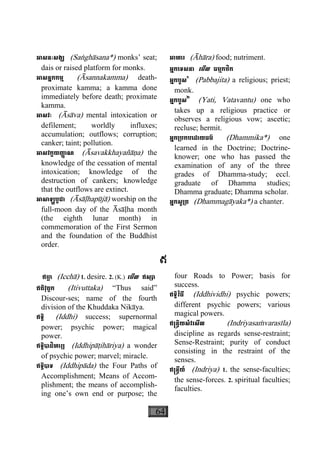 64
អាសនៈសង្ឃ (Saæghàsana*) monks’ seat;
dais or raised platform for monks.
អាសន្នកកម្ម (Àsannakamma) death-
proximate kamma; a kamma done
immediately before death; proximate
kamma.
អាសវៈ (Àsàva) mental intoxication or
defilement; worldly influxes;
accumulation; outflows; corruption;
canker; taint; pollution.
អាសវក្ខយញា្ញ ណ (Àsavakkhayañàäa) the
knowledge of the cessation of mental
intoxication; knowledge of the
destruction of cankers; knowledge
that the outflows are extinct.
អាសាឡ្ហបូជា (Àsàøhapùjà) worship on the
full-moon day of the Àsàøha month
(the eighth lunar month) in
commemoration of the First Sermon
and the foundation of the Buddhist
order.
អាហារ (Àhàra) food; nutriment.
អ្នកេទសនា េមីល ធម្មកថិក
អ្នកបួស១
(Pabbajita) a religious; priest;
monk.
អ្នកបួស២
(Yati, Vatavantu) one who
takes up a religious practice or
observes a religious vow; ascetic;
recluse; hermit.
អ្នក្របកបេដាយធម៌ (Dhammika*) one
learned in the Doctrine; Doctrine-
knower; one who has passed the
examination of any of the three
grades of Dhamma-study; eccl.
graduate of Dhamma studies;
Dhamma graduate; Dhamma scholar.
អ្នកសូ្រត (Dhammagàyaka*) a chanter.
ឥ
ឥចា្ឆ (Icchà) 1. desire. 2. (K.) េមីល ឥស្សា
ឥតិវុត្តក (Itivuttaka) “Thus said”
Discour-ses; name of the fourth
division of the Khuddaka Nikàya.
ឥទ្ធិ (Iddhi) success; supernormal
power; psychic power; magical
power.
ឥទ្ធិបាដិហារ្យ (Iddhipàåihàriya) a wonder
of psychic power; marvel; miracle.
ឥទ្ធិបាទ (Iddhipàda) the Four Paths of
Accomplishment; Means of Accom-
plishment; the means of accomplish-
ing one’s own end or purpose; the
four Roads to Power; basis for
success.
ឥទ្ធិវិធី (Iddhividhi) psychic powers;
different psychic powers; various
magical powers.
ឥ្រន្ទិយសំវរសីល (Indriyasaçvarasìla)
discipline as regards sense-restraint;
Sense-Restraint; purity of conduct
consisting in the restraint of the
senses.
ឥ្រន្ទីយ៍ (Indriya) 1. the sense-faculties;
the sense-forces. 2. spiritual faculties;
faculties.
 