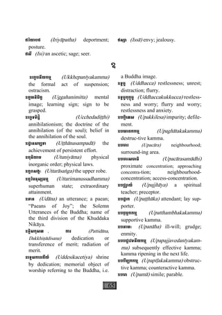 65
ឥរិយាបថ (Iriyàpatha) deportment;
posture.
ឥសី (Isi) an ascetic; sage; seer.
ឥស្សា (Issà) envy; jealousy.
ឧ
ឧេក្ខបនីយកម្ម (Ukkhepanìyakamma)
the formal act of suspension;
ostracism.
ឧគ្គហនិមិត្ត (Uggahanimitta) mental
image; learning sign; sign to be
grasped.
ឧេច្ឆទទិដ្ឋិ (Ucchedadiååhi)
annihilationism; the doctrine of the
annihilation (of the soul); belief in
the annihilation of the soul.
ឧដ្ឋានសម្បទា (Uååhànasampadà) the
achievement of persistent effort.
ឧតុនិយាម (Utuniyàma) physical
inorganic order; physical laws.
ឧត្តរាសង្គៈ (Uttaràsaæga) the upper robe.
ឧត្តរិមនុស្សធម្ម (Uttarimanussadhamma)
superhuman state; extraordinary
attainment.
ឧទាន (Udàna) an utterance; a paean;
“Paeans of Joy”; the Solemn
Utterances of the Buddha; name of
the third division of the Khuddaka
Nikàya.
ឧទ្ទិសកុសល , ការ (Pattidàna,
Dakkhiäàdisana) dedication or
transference of merit; radiation of
merit.
ឧេទ្ទសកេចតីយ៍ (Uddesikacetiya) shrine
by dedication; memorial object of
worship referring to the Buddha, i.e.
a Buddha image.
ឧទ្ធច្ច (Uddhacca) restlessness; unrest;
distraction; flurry.
ឧទ្ធច្ចកុក្កុច្ច (Uddhaccakukkucca) restless-
ness and worry; flurry and worry;
restlessness and anxiety.
ឧបក្កិេលស (Upakkilesa) impurity; defile-
ment.
ឧបឃាតកកម្ម (Upaghàtakakamma)
destruc-tive kamma.
ឧបចារ (Upacàra) neighbourhood;
surround-ing area.
ឧបចារសមាធិ (Upacàrasamàdhi)
proximate concentration; approaching
concentra-tion; neighbourhood-
concentration; access-concentration.
ឧបជ្ឈាយ៍ (Upajjhàya) a spiritual
teacher; preceptor.
ឧបដ្ឋាក (Upaååhàka) attendant; lay sup-
porter.
ឧបត្ថម្ភកកម្ម (Upatthambhakakamma)
supportive kamma.
ឧបនាហៈ (Upanàha) ill-will; grudge;
enmity.
ឧបបជ្ជេវទនីយកម្ម (Upapajjavedanìyakam-
ma) subsequently effective kamma;
kamma ripening in the next life.
ឧបបីឡកកម្ម (Upapìøakakamma) obstruc-
tive kamma; counteractive kamma.
ឧបមា (Upamà) simile; parable.
 