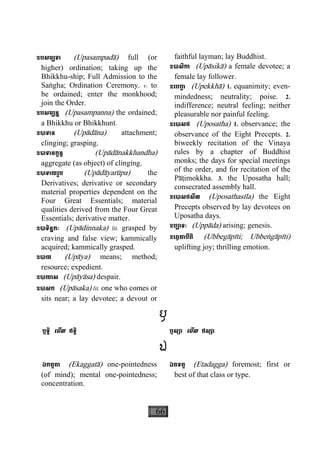 66
ឧបសម្បទា (Upasampadà) full (or
higher) ordination; taking up the
Bhikkhu-ship; Full Admission to the
Saægha; Ordination Ceremony. v. to
be ordained; enter the monkhood;
join the Order.
ឧបសម្បន្ន (Upasampanna) the ordained;
a Bhikkhu or Bhikkhunì.
ឧបាទាន (Upàdàna) attachment;
clinging; grasping.
ឧបាទានក្ខន្ធ (Upàdànakkhandha)
aggregate (as object) of clinging.
ឧបាទាយរូប (Upàdàyarùpa) the
Derivatives; derivative or secondary
material properties dependent on the
Four Great Essentials; material
qualities derived from the Four Great
Essentials; derivative matter.
ឧបាទិន្នកៈ (Upàdinnaka) lit. grasped by
craving and false view; kammically
acquired; kammically grasped.
ឧបាយ (Upàya) means; method;
resource; expedient.
ឧបាយាស (Upàyàsa) despair.
ឧបាសក (Upàsaka) lit. one who comes or
sits near; a lay devotee; a devout or
faithful layman; lay Buddhist.
ឧបាសិកា (Upàsikà) a female devotee; a
female lay follower.
ឧេបកា្ខ (Upekkhà) 1. equanimity; even-
mindedness; neutrality; poise. 2.
indifference; neutral feeling; neither
pleasurable nor painful feeling.
ឧេបាសថ (Uposatha) 1. observance; the
observance of the Eight Precepts. 2.
biweekly recitation of the Vinaya
rules by a chapter of Buddhist
monks; the days for special meetings
of the order, and for recitation of the
Pàåimokkha. 3. the Uposatha hall;
consecrated assembly hall.
ឧេបាសថសីល (Uposathasìla) the Eight
Precepts observed by lay devotees on
Uposatha days.
ឧប្បាទៈ (Uppàda) arising; genesis.
ឧេព្វគាបីតិ (Ubbegàpìti; Ubbeægàpìti)
uplifting joy; thrilling emotion.
ឫ
ឫទ្ធិ េមីល ឥទ្ធិ ឫស្យា េមីល ឥស្សា
ឯ
ឯកគ្គតា (Ekaggatà) one-pointedness
(of mind); mental one-pointedness;
concentration.
ឯតទគ្គ (Etadagga) foremost; first or
best of that class or type.
 