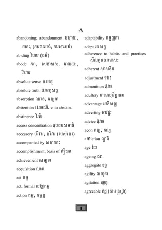 1
A
abandoning; abandonment bhan³,
caK³, ¬karlHbg;, kare)Hbg;¦
abiding vihar ¬Fm’¦
abode PB, esnasn³, Galy³,
vihar
absolute sense brmtß
absolute truth brmtßsc©
absorption Qan, Gb/na
abstention evrmNI. v. to abstain.
abstinence virti
access concentration «bcarsmaFi
accessory brivar, brivar ¬rbs;rbr¦
accompanied by shKt³
accomplishment, basis of T§i)T
achievement sm/Ta
acquisition laP
act kmμ
act, formal sgÇkmμ
action kmμ, kmμnþ
adaptability kmμØta
adept Geskç
adherence to habits and practices
sIlBVtbramas³
adherent sasnik
adjustment Tm³
admonition »vaT
adultery kaemsumicäacar
advantage GanisgÇ
adverting GavC¢³
advice »vaT
aeon kb/, kl/
affliction BüaFi
age v½y
ageing Cra
aggregate xn§
agility lhuta
agitation «T§c©
agreeable dæ ¬tamR)fña¦
 
