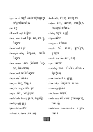 2
agreement smμti ¬karyl;RBmrYmKña
dak;tYnaTIEtgtaMg¦
aim Gtß
allowable adj. kb/iy³
alms, alms food Pikça, Tan, Tanvtßú,
biNÐ)t
alms-bowl )Rt
alms-gathering biNÐ)t, karedIr
biNÐ)t
alms resort eKacr ¬TIedIreTA biNÐ-
)t, TIrkGahar¦
almsround karedIrbiNÐ)t
alteration vibriNam
analysis viPgÁ, vinieBÖaK
analytic insight bdismÖiTa
anger ekaF³, esckþIeRkaF
annihilationism «ecäTvaT, «ecäTTidæi
anxiety «T§c©kukáúc©
appreciation Cvn³
arahant; Arahant RBHGrhnþ
Arahatship Grhtþ, Grhtþpl
ardour tb³, Gatb³, esckþIBüa-
yamdutkMedAkiels
arising «b/aT, «b/tþi
ariyan Griy³
arrogance GtimanH
ascetic sI, tabs, Gñk«TÞis,
GñkbYs
ascetic practices tb³, FutgÁ
aspect Gakar³
assembly sPa, bris½T ¬=brisa -
TIRbCuMCn¦
associated with sm/yutþ
association sm/eyaK, esvna
assuming «)Tan
attachment «)Tan
attainment GPism½y ¬karseRmc¦,
smabtþi
attainment concentration Gb/na-
smaFi
 