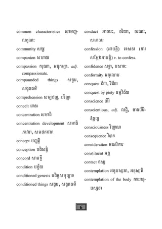 6
common characteristics samØ-
lkçN³
community sgÇ
companion shay
compassion kruNa, Gnukm/a. adj.
compassionate.
compounded things sgçar,
sgçtFm’
comprehension sm/CØ, briØa
conceit manH
concentration smaFi
concentration development smaFi
Pavna, smfPavna
concept bØtþi
conception bdisn§i
concord samKÁI
condition bc©½y
conditioned genesis bdic©smub/aT
conditioned things sgçar, sgçtFm’
conduct Gacar³, criya, crN³,
smacar
confession ¬Gabtþi¦ eTsna ¬kar
sEmþgGabtþi¦ v. to confess.
confidence sT§a, bsaT³
conformity Gnuelam
conquest C½y, viC½y
conquest by piety FmμviC½y
conscience hiri
conscientious, adj. lC¢I, manhiri-
»tþb/
consciousness viØaN
consequence vi)k
consideration mnsikar
constituent GgÁ
contact psS
contemplation GnubsSna, GnusSti
contemplation of the body kayanu-
bsSna
 