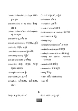 7
contemplation of the feelings evTna-
nubsSna
contemplation of the mind citþanu-
bsSna
contemplation of the mind-objects
FmμanubsSna
contempt mkç, GtimanH
content; contentment senþas, snþúdæI
continuity snþti, snþan
control of the senses ®nÞiysMvr³
controlling faculty ®nÞIy_
conventional truth smμtisc©
conversion Gavdþ, Gavdþna, karbþÚr
citþeBleTsna
co-religionist shFmμik
corporeality rUb, rUbFm’
corruption sgáiels, «bkiels,
Gasv³
Council sgÁayna, sgÁIti
counterpart bdiPaK
couplet Tuk³ ¬BYkBIr¦
course of action kmμbf
courteous speech; courtesy biyvaca
covetousness GPiCÄa
craving tNða
craving for annihilation viPvtNða
craving for existence PvtNða
craving for non-existence viPvtNða
craving for sensual pleasures
kamtNða
cremation Qabnkic©
crematorium Qabndæan
cruelty vihigSa
culture emIl mind culture
curds TFi
D
danger Gnþray, GaTInv³ death mrN³, mc©ú, cuti
 