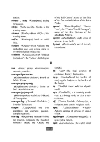 5
pardon.
ខមាេទាស , ការសុំ (Khamàpana) asking
for pardon.
ខាងេខ្នីត (Juäha-pakkha, Sukka-~) the
waxing moon.
ខាងរេនាច (Kaäha-pakkha, Kàëa-~) the
waning moon.
ខាទនីយៈ (Khàdanìya) hard or solid
food.
ខីណា្រសព (Khìäàsava) an Arahant; the
cankerfree one; one whose mind is
free from mental obsessions.
ខុទ្ទកនិកាយ (Khuddakanikàya) “Smaller
Collection”; the “Minor Anthologies
of the Pali Canon”; name of the fifth
of the five main divisions of the Sutta
Piåaka.
ខុទ្ទកបាឋ (Khuddakapàåha) “Shorter
Texts”; the “Text of Small Passages”;
name of the first division of the
Khuddaka Nikàya.
ខុទ្ទកាបីតិ (Khuddakàpìti) slight sense of
interest; lesser thrill.
ែខ្សចំណង (Parittasutta*) sacred thread;
sacred cord.
គ
គណៈ (Gaäa) group; denomination;
monastery section.
គណៈកម្មការកិច្ចការសាធារណៈ
(Sàdhàraäakàrà-dhikàra*) Board of
Public Works.
គណៈកម្មការ្រគប់្រគង្រពះសង្ឃ
(Saæghapàlanà-dhikàra*) Board of
Eccl. Admini-stration.
គណៈកម្មការផ្សព្វផ្សាយ្រពះធម៌
(Dhammapakàsa-nàdhikàra*) Board
of Propagation.
គណៈកម្មការសិក្សា (Sàsanasikkhàdhikàra*)
Board of Education.
គណបូរកៈ (Gaäapùraka) one who
completes the quorum; quorum-
completing monk.
គណៈសង្ឃ (Saægha) the monastic order;
the Church, especially the Buddhist
monastic order; the Order; the
Saægha.
គតិ (Gati) (the five) courses of
existence; destiny; destination.
គន្ថធុរៈ (Ganthadhura) the burden of
studying the Scriptures; the burden of
the books.
គន្ធ (Gandha) odour; odorous object;
smell.
គន្ធព (Gandhabba) 1. a heavenly musi-
cian. 2. a being ready to take a new
existence.
គម្ពីរ (Gantha, Potthaka, Pakaraäa) (T.) a
scripture; text; canon; religious book.
គរុកម្ម (Garukakamma) Weighty
Action; kamma of serious or strong
effect.
គរុដ្ឋានីយបុគ្គល (Garuååhànìyapuggala) a
respectable person.
គរុធម៌ (Garudhamma) (the eight) strict
 