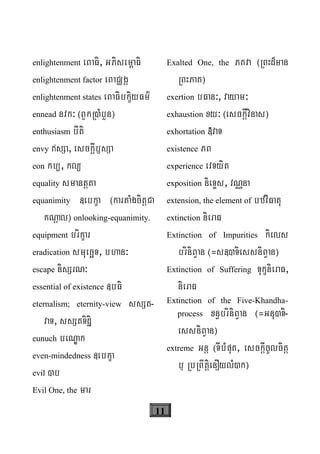 11
enlightenment eBaFi, GPisem<aFi
enlightenment factor eBaCÄgÁ
enlightenment states eBaFibkçiyFm’
ennead nvk³ ¬BYkR)MbYn¦
enthusiasm bIti
envy sSa, esckþIb£sSa
eon kb/, kl/
equality smantþta
equanimity «ebkça ¬kartaMgcitþCa
kNþal¦ onlooking-equanimity.
equipment brikçar
eradication smuecäT, bhan³
escape nisSrN³
essential of existence «bFi
eternalism; eternity-view ssSt-
vaT, ssStTidæi
eunuch beNÐak
even-mindedness «ebkça
evil )b
Evil One, the mar
Exalted One, the PKva ¬RBHd¾man
RBHPaK¦
exertion bFan³, vayam³
exhaustion xy³ ¬esckþIvinas¦
exhortation »vaT
existence PB
experience evTyit
exposition nieTÞs, vNÑna
extension, the element of bzvIFatu
extinction nieraF
Extinction of Impurities kiels
briniBVan ¬=s«)TiessniBVan¦
Extinction of Suffering TukçnieraF,
nieraF
Extinction of the Five-Khandha-
process xn§briniBVan ¬=Gnu)Ti-
essniBVan¦
extreme Gnþ ¬TIbMput, esckþIcUlcitþ
b¤ RbRBwtþienOylM)k¦
 