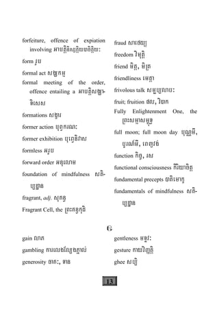 13
forfeiture, offence of expiation
involving GabtþinisSKÁiy)citþiy³
form rUb
formal act sgÇkmμ
formal meeting of the order,
offence entailing a GabtþisgÇa-
Tiess
formations sgçar
former action buBVkrN³
former exhibition bueBVnivas
formless GrUb
forward order Gnuelam
foundation of mindfulness sti-
b/dæan
fragrant, adj. suKn§
Fragrant Cell, the RBHKn§kudi
fraud saefyü
freedom vimutþi
friend mitþ, miRt
friendliness emtþa
frivolous talk smöb/lab³
fruit; fruition pl, vi)k
Fully Enlightenment One, the
RBHsmμasm<úT§
full moon; full moon day buNÑmI,
bUrN_mI, eBjvg;
function kic©, rs
functional consciousness kiriyacitþ
fundamental precepts )tiemakç
fundamentals of mindfulness sti-
b/dæan
G
gain laP
gambling karelgEl/gPñal;
generosity caK³, Tan
gentleness mTÞv³
gesture kayviØtþi
ghee sb/i
 