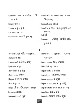 16
homeless life GnaKariy³, CIvit
GnaKarik
honesty GaC¢v³
honour skáar³, bUCa
hostile action evr
householder KhbtI, RKhsß
house-life; household life Xravas,
CIvitRKhsß
human being mnusS
humility nivat³. ¬karbnÞabxøÜn¦ adj.
humble.
hut kudI
hypocrisy saefyü ¬Pav³énbuKÁl
GYtGag¦
I
ideation sØa. emIl perception.
idleness ekasC¢
ignoble, adj. Gnriy³, Gnarü
ignorance GviC¢a
illimitables Gb/mØa
illumination »Pas
illusion bemah³, maya
ill-will Büa)T
image bdima. emIl mental image
I-making Ghgáar
immaterial, adj. GrUb
immaterial sphere GrUbPB,
GrUbelak
immoral, adj. )b, Gkusl
immortal, adj. Gmt³
impartiality smantþta
impediment blieBaF, kiBa©n³
impermanence Gnic©ta
impermanent, adj. Gnic©, Gnic©M
imperturbability GaenBa¢a, GenBa¢a
impulsion Cvn³, Cv½n
impurity kiels, ml³, mnÞil
 